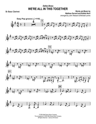 &
#
4
4 Œ
Easy Pop groove ( q =116)
ˆ
4 5
‰
œ
f
œ œ œ.
‰
œ œ œ œ.
‰
œ œ œ œ. œ. œ.
œ
>
&
#
7
‰
œœ œ œ.
‰
œœ œ œ.
‰
œœ œ œ. œb . œ. œ
>
‰
œœ œ œ.
‰
œœ œ œ.
‰
œœ œ œ. œ. œ.
œ
>
&
#
11
‰ œœ œ œ.
‰ œœ œ œ.
‰ œœ œ œ. œb . œ. œ
>
13
œbv
‰ j
œ.
Ó
œb .
‰ j
œb .
Ó œb .
‰ j
œ.
Ó
&
#
16
œb .
‰ j
œb .
Ó œb .
‰ j
œ.
Ó
œb .
‰ j
œb .
Ó œb .
‰ j
œ.
Ó
œb .
‰ j
œb .
Ó
&
#
21
21
œn .
‰ j
œ.
Ó œb .
‰ j
œb .
Ó ‰ j
œn œ  - œ. œ œ.
‰ j
œ>
 
.˙
Œ ‰ j
œn .
œ 
œ.
j
œ œ-
j
œ.
&
#
26
œb .
‰ j
œb .
Ó œn .
‰ j
œ.
Ó .œb
j
œn>
˙
29
.œ
f
j
œ# ˙ .œ
j
œ ˙
&
#
31
.œ j
œ ˙
.
.
œ
œ
j
œ
œ
˙
˙
.œ
j
œ ˙ .œ
j
œ ˙ .œ j
œ ˙
© 2005 Walt Disney Music Company
This arrangement © 2008 Walt Disney Music Company
All Rights Reserved Used by Permission
WE'RE ALL IN THIS TOGETHER
Words and Music by
Matthew Gerrard and Robbie Nevil
arranged by John Wasson & Michael Levine
Dallas Brass
Bb Bass Clarinet
 