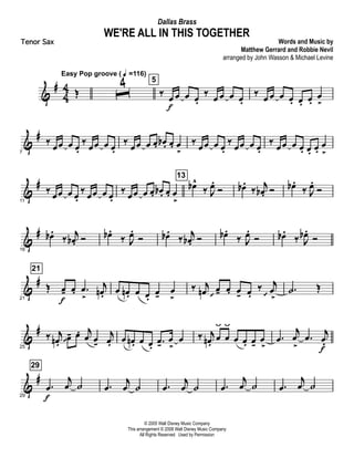 &
#
4
4 Œ
Easy Pop groove ( q =116)
ˆ
4 5
‰ œ
f
œ œ œ.
‰ œ œ œ œ.
‰ œ œ œ œ. œ. œ.
œ
>
&
#
7
‰
œœ œ œ.
‰
œœ œ œ.
‰
œœ œ œ. œb . œ. œ
>
‰
œœ œ œ.
‰
œœ œ œ.
‰
œœ œ œ. œ. œ.
œ
>
&
#
11
‰ œœ œ œ.
‰ œœ œ œ.
‰ œœ œ œ. œb . œ. œ
>
13
œb^
‰ J
œ.
Ó œb .
‰
j
œb . Ó œb .
‰ J
œ.
Ó
&
#
16
œb .
‰
j
œb . Ó œb .
‰ J
œ.
Ó œb .
‰
j
œb . Ó œb .
‰ J
œ.
Ó œb .
‰ J
œb .
Ó
&
#
21
21
Œ œ-
f
œ. .œ
>
j
œn . œ œn . œ œ.
œ- œ
>
‰ j
œn œ
  - œ. œ- œ.
‰ j
œ
> 
.˙ Œ
&
#
25
‰ j
œn .
œ 
- œ. j
œ œ-
j
œ. œ œn . œ œ.
.œ-
œ
>
œ ‰ j
œn.
œ
ÿ
œ
ÿ
œ œ. œ-
œ
>
.œ
j
œ
>
.œ j
œ.
f
&
#
29
29
.œ
f
j
œ ˙ .œ
j
œ ˙ .œ
j
œ ˙ .œ
j
œ ˙ .œ
j
œ ˙
© 2005 Walt Disney Music Company
This arrangement © 2008 Walt Disney Music Company
All Rights Reserved Used by Permission
WE'RE ALL IN THIS TOGETHER
Words and Music by
Matthew Gerrard and Robbie Nevil
arranged by John Wasson & Michael Levine
Dallas Brass
Tenor Sax
 