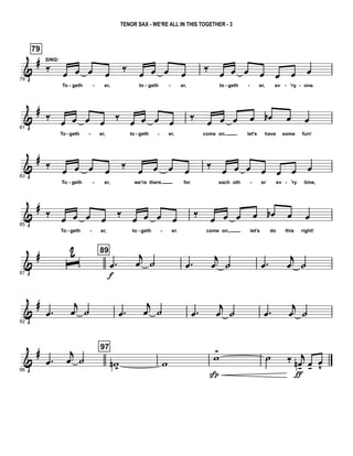 &
#
79
79
‰
SING:
œ œ œ œ
‰
œ œ œ œ
To geth er, to geth er,
‰
œ œ œ œ œ œ œ
to geth er, ev 'ry one.- - - - - - - -
&
#
81
‰ œ œ œ œ ‰ œ œ œ œ
To geth er, to geth er,
‰ œ œ œ œ œb œ œ
come on, let's have some fun!- - - -
&
#
83
‰
œ œ œ œ
‰
œ œ œ œ
To geth er, we're there for
‰
œ œ œ œ œ œ œ
each oth er ev 'ry time,- - - -
&
#
85
‰ œ œ œ œ ‰ œ œ œ œ
To geth er, to geth er.
‰ œ œ œ œ œb œ œ
come on, let's do this right!- - - -
&
#
87
ˆ
2 89
.œ
f
j
œ ˙ .œ
j
œ ˙ .œ
j
œ ˙
&
#
92
.œ
j
œ ˙ .œ
j
œ ˙ .œ
j
œ ˙ .œ
j
œ ˙
&
#
96
.œ
j
œ ˙
97
wn >
w
w>
Sp
˙ ‰ j
œn-
ƒ
œ-
œ
v
TENOR SAX - WE'RE ALL IN THIS TOGETHER - 3
 