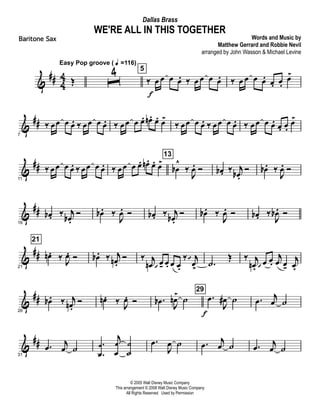 &
## 4
4 Œ
Easy Pop groove ( q =116)
ˆ
4 5
‰ œ
f
œ œ œ. ‰ œ œ œ œ. ‰ œ œ œ œ. œ. œ.
œ>
&
##
7
‰ œœ œ œ. ‰ œœ œ œ. ‰ œœ œ œ. œn . œ. œ>
‰ œœ œ œ. ‰ œœ œ œ. ‰ œœ œ œ. œ. œ.
œ>
&
##
11
‰ œœ œ œ. ‰ œœ œ œ. ‰ œœ œ œ. œn . œ. œ>
13
œb
^
‰
J
œ. Ó œb . ‰ j
œb .
Ó œb . ‰
J
œ. Ó
&
##
16
œb . ‰ j
œb .
Ó œb . ‰
J
œ. Ó œb . ‰ j
œb .
Ó œb . ‰
J
œ. Ó œb . ‰
J
œb . Ó
&
##
21
21
œn . ‰ J
œ. Ó œb . ‰ j
œn .
Ó ‰ j
œn œ  - œ. œ œ.
‰ j
œ>
 
.˙
Œ ‰ j
œn .
œ 
œ.
j
œ œ-
j
œ.
&
##
26
œb . ‰ j
œn .
Ó œn . ‰
J
œ. Ó .œb
J
œn>
˙
29
.œ
f
J
œ# ˙ .œ j
œ ˙
&
##
31
.œ
j
œ ˙ .
.
œ
œ
j
œ
œ
˙
˙
.œ
J
œ ˙ .œ j
œ ˙ .œ
j
œ ˙
© 2005 Walt Disney Music Company
This arrangement © 2008 Walt Disney Music Company
All Rights Reserved Used by Permission
WE'RE ALL IN THIS TOGETHER
Words and Music by
Matthew Gerrard and Robbie Nevil
arranged by John Wasson & Michael Levine
Dallas Brass
Baritone Sax
 