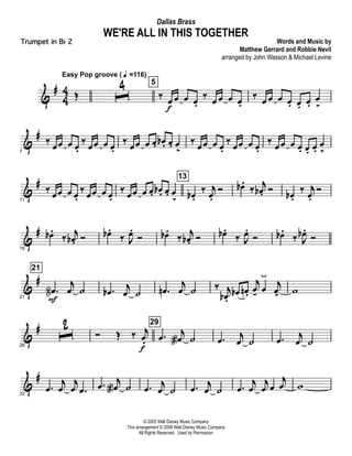 &
#
4
4 Œ
Easy Pop groove ( q =116)
ˆ
4 5
‰ œ
f
œ œ œ.
‰ œ œ œ œ.
‰ œ œ œ œ. œ. œ.
œ
>
&
#
7
‰
œœ œ œ.
‰
œœ œ œ.
‰
œœ œ œ. œb . œ. œ
>
‰
œœ œ œ.
‰
œœ œ œ.
‰
œœ œ œ. œ. œ.
œ
>
&
#
11
‰ œœ œ œ.
‰ œœ œ œ.
‰ œœ œ œ. œb . œ. œ
>
13
œb .
‰ j
œ.
Ó œb .
‰
j
œb . Ó œb .
‰ j
œ.
Ó
&
#
16
œb .
‰
j
œb . Ó œb .
‰ J
œ.
Ó œb .
‰
j
œb . Ó œb .
‰ J
œ.
Ó œb .
‰ J
œb .
Ó
&
#
21
21
.œN
F
j
œ ˙ .œb
j
œ ˙ .œn
j
œ ˙ ‰ j
œb .
œb œn .
j
œ- œ
ÿ
j
œ>
w
&
#
26
ˆ
2 Ó Œ ‰ j
œ.
f
29
.œ j
œa ˙ .œ j
œ ˙ .œ j
œ ˙
&
#
32
.œ
j
œ
j
œ .œ
.œ
j
œa ˙ .œ
j
œ ˙ .œ
j
œ ˙ .œ
j
œ
j
œ œ
j
œ w
© 2005 Walt Disney Music Company
This arrangement © 2008 Walt Disney Music Company
All Rights Reserved Used by Permission
WE'RE ALL IN THIS TOGETHER
Words and Music by
Matthew Gerrard and Robbie Nevil
arranged by John Wasson & Michael Levine
Dallas Brass
Trumpet in Bb 2
 