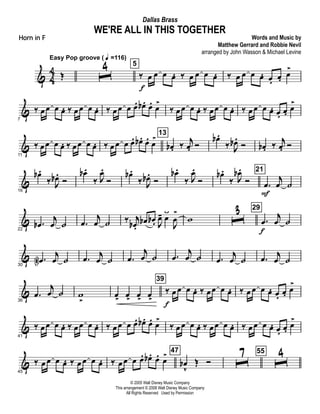 & 4
4 Œ
Easy Pop groove ( q =116)
ˆ4 5
‰ œ
f
œ œ œ. ‰ œ œ œ œ. ‰ œ œ œ œ. œ. œ. œ
>
&
7
‰ œœ œ œ. ‰ œœ œ œ. ‰ œœ œ œ. œb . œ. œ
>
‰ œœ œ œ. ‰ œœ œ œ. ‰ œœ œ œ. œ. œ. œ
>
&
11
‰ œœ œ œ. ‰ œœ œ œ. ‰ œœ œ œ. œb . œ. œ
> 13
œb . ‰ j
œ. Ó
œb .
‰ J
œb .
Ó œb . ‰ j
œ. Ó
&
16
œb .
‰ J
œb .
Ó
œb .
‰ J
œ.
Ó
œb .
‰ J
œb .
Ó
œb .
‰ J
œ.
Ó
œb .
‰ J
œb .
Ó
21
.œ
F
j
œ ˙
&
22
.œb
j
œ ˙ .œ
j
œ ˙ ‰ j
œb .
œb œb . J
œ- œÿ
J
œ
>
w ˆ3 29
.œ
f
j
œ ˙
&
30
.œN
j
œ ˙ .œ j
œ ˙ .œ
j
œ ˙ .œ
j
œ ˙ .œ
j
œ ˙ .œ j
œ ˙
&
36
.œ
j
œ ˙ w
>
œ>
œ>
œ>
œ>
39
‰ œ
f
œ œ œ. ‰ œœ œ œ. ‰ œ œ œ œ. œ. œ. œ
>
&
41
‰ œœ œ œ. ‰ œœ œ œ. ‰ œœ œ œ. œb . œ. œ>
‰ œœ œ œ. ‰ œœ œ œ. ‰ œœ œ œ. œ. œ. œ>
&
45
‰ œ œ œ œ. ‰ œ œ œ œ. ‰ œœ œ œ. œb . œ. œ> 47
œb
v
Œ Ó ˆ
7 55
ˆ
4
© 2005 Walt Disney Music Company
This arrangement © 2008 Walt Disney Music Company
All Rights Reserved Used by Permission
WE'RE ALL IN THIS TOGETHER
Words and Music by
Matthew Gerrard and Robbie Nevil
arranged by John Wasson & Michael Levine
Dallas Brass
Horn in F
 