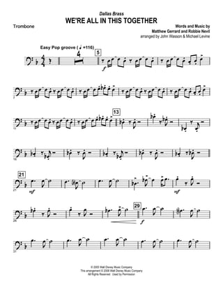 ? b 4
4 Œ
Easy Pop groove ( q =116)
ˆ
4 5
‰ œ
f
œ œ œ. ‰ œ œ œ œ. ‰ œ œ œ œ. œ. œ.
œ>
?
b
7
‰ œœ œ œ. ‰ œœ œ œ. ‰ œœ œ œ. œb . œ. œ>
‰ œœ œ œ. ‰ œœ œ œ. ‰ œœ œ œ. œ. œ.
œ>
? b
11
‰ œœ œ œ. ‰ œœ œ œ. ‰ œœ œ œ. œb . œ. œ>
13
œb . ‰
J
œ. Ó
œb .
‰ J
œb .
Ó
œb .
‰ j
œ.
Ó
?
b
16
œb . ‰ j
œb .
Ó œb . ‰
J
œ. Ó œb . ‰ j
œb .
Ó œb . ‰
J
œ. Ó œb . ‰
J
œb . Ó
?
b
21
21
.œ
F
J
œ ˙ .œ
J
œA ˙ .œ
J
œ ˙ .œb
>
J
œb>
œ œ> .œ œ.
F
‰ J
œ.
Ó
? b
26
œb .
‰ J
œ.
Ó
œ.
‰ J
œ
Ó
.œb
J
œ> ˙ 29 .œ
f
J
œ ˙ .œN
J
œ ˙
?
b
31
.œ
J
œ ˙ .œ
J
œ ˙ .œ
J
œ ˙ .œ
J
œ ˙ .œ
J
œ ˙
© 2005 Walt Disney Music Company
This arrangement © 2008 Walt Disney Music Company
All Rights Reserved Used by Permission
WE'RE ALL IN THIS TOGETHER
Words and Music by
Matthew Gerrard and Robbie Nevil
arranged by John Wasson & Michael Levine
Dallas Brass
Trombone
 