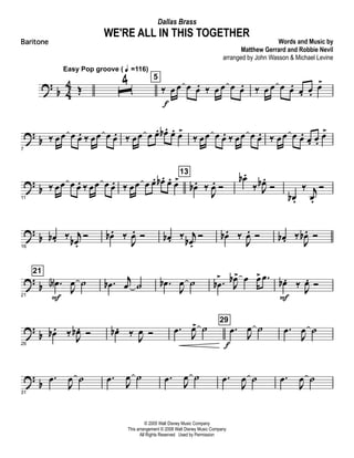?
b 4
4 Œ
Easy Pop groove ( q =116)
ˆ
4 5
‰ œ
f
œ œ œ. ‰ œ œ œ œ. ‰ œ œ œ œ. œ. œ.
œ>
? b
7
‰ œœ œ œ. ‰ œœ œ œ. ‰ œœ œ œ. œb . œ. œ>
‰ œœ œ œ. ‰ œœ œ œ. ‰ œœ œ œ. œ. œ.
œ>
? b
11
‰ œœ œ œ. ‰ œœ œ œ. ‰ œœ œ œ. œb . œ. œ>
13
œb . ‰
J
œ. Ó
œb .
‰ J
œb .
Ó
œb .
‰ j
œ.
Ó
?
b
16
œb . ‰ j
œb .
Ó œb . ‰
J
œ. Ó œb . ‰ j
œb .
Ó œb . ‰
J
œ. Ó œb . ‰
J
œb . Ó
? b
21
21
.œA
F
J
œ ˙ .œb j
œ ˙ .œb
J
œ ˙ .œb
>
J
œb> œ œ> .œ œb .
F
‰
J
œ. Ó
?
b
26
œb . ‰ J
œb . Ó œb . ‰ J
œ Ó .œ
J
œ> ˙
29
.œ
f
J
œ ˙ .œ
J
œ ˙
?
b
31
.œ
J
œ ˙ .œ
J
œ ˙ .œ
J
œ ˙ .œ
J
œ ˙ .œ
J
œ ˙
© 2005 Walt Disney Music Company
This arrangement © 2008 Walt Disney Music Company
All Rights Reserved Used by Permission
WE'RE ALL IN THIS TOGETHER
Words and Music by
Matthew Gerrard and Robbie Nevil
arranged by John Wasson & Michael Levine
Dallas Brass
Baritone
 