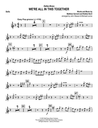 & b 4
4 Œ
Easy Pop groove ( q =116)
ˆ
4 5
∑ Ó ‰ J
œ
>
f
œ .œb>
J
œ^ choke
‰ Œ Ó
& b
8
Ó ‰ J
œ> œ .œb>
J
œ^ ch
‰ Œ Ó Ó ‰ J
œ>
œ .œb>
J
œ^
‰ Œ Ó Ó Œ
œ> .œb
& b
13
13
œb^
Œ Ó ˆ7 21
ˆ7 Ó Œ ‰ J
œ
f
29
œn>
œ œ> œ œ œ>
& b
30
œ œ ‰ J
œ ‰ J
œ
‰ J
œ> œ œ œ œ
‰ J
œ œ œ
‰ J
œ œ œ>
J
œ œ-
J
œ. œ>
œ œ> œ œ œ>
& b
34
œ œ ‰ J
œ ‰ J
œ ‰ J
œ> œ œ œ œ ‰
J
œ œ œ ‰ J
œ œ œ>
J
œ œ-
J
œ> w
& b
38
Ó ‰
œ> œ> œ> 39
œ>
Œ Ó Ó ‰ J
œ
>
f
œ .œb>
J
œ^ choke
‰ Œ Ó Ó ‰ J
œ> œ .œb>
& b
43
J
œ^ ch
‰ Œ Ó Ó ‰ J
œ>
œ .œb>
J
œ^
‰ Œ Ó Ó Œ
œ> .œb
47
œb^
Œ Ó
& b
48
ˆ7 55
ˆ3 Ó Œ ‰ J
œ
f
59 œn>
œ œ> œ œ œ> œ œ ‰ J
œ ‰ J
œ ‰ J
œ>
© 2005 Walt Disney Music Company
This arrangement © 2008 Walt Disney Music Company
All Rights Reserved Used by Permission
WE'RE ALL IN THIS TOGETHER
Words and Music by
Matthew Gerrard and Robbie Nevil
arranged by John Wasson & Michael Levine
Dallas Brass
Bells
 