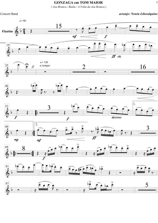 Flautim ============================& b 2
4
q = 60
Œ
15
F
‰ œ»»»»
J- œ-»»»»
»»»»
œ
f
œ_»»»»
œ__»»»»»
- œ__»»»»
»»»»
»»»»
»»»»
œ__- œ_ œ_
=============================& b œ»»»»
œ_»»»»
q = 120
œ_»»»»
»»»»
»»»»
»»»»
œ_ œ_ œ- œ»»»»
- œ_»»»»
»»»»
»»»»»»»
»»»»»»
»»»»»»œ_
œ
____- œ
____- œ
___-
ƒ
œ
___»»»»»»
.
rit.
bœ___»»»»»»
J »»»»»»
»»»»»
»»»»»»
»»»»»
œ
___ œ__ œ
___ bœ__19
=============================& b
œ
___»»»»»»
œ__»»»»»
U " a tempo
Ó
2 Ó
1625
=============================& b Œ.
bœ
___»»»»»
»»»»»»
œ
___
œ»»»»
K ‰. ‰
bœ
___»»»»»
»»»»»»
œ
___ œ__»»»»» œ»»»»
œ»»»»
»»»»»
»»»»»
»»»»
œ_ œ_ œ œ»»»»
œ_»»»»
œ_»»»»
»»»»
»»»»
»»»»
œ œ œ
46
=============================& b
f
œ»»»» Œ
3 Œ
f
»»»»»
»»»»
bœ___ œ__ œ__»»»»»
»»»»
»»»»»
»»»»
œ_ œ__ œ_ œ_»»»»» »»»»
»»»»»
»»»»
œ œ_
decresc
.
œ »»»»»
»»»»»
»»»»
»»»»»
œ œ œ œ
52
““{
1.
=============================& b
P
œ»»»» Œ
F
»»»»»
»»»»»
»»»»
»»»»»
œ œ œ œ »»»»
»»»»œ>. œ_>
‰
œ_»»»»
J>.
ƒ
‰. bœ_»»»»
K> œ»»»»»
»»»»»
»»»»
»»»»»
œ bœ œ œ»»»»
K ‰. Œ
3
””{
60
2.
=============================& b
8 Œ ≈
f
œ»»»»
»»»»»
»»»»»
œ_ œ__ »»»»»
»»»»»
»»»»
»»»»»
bœ___ œ__ œ__ œ___>.
Œ ≈
»»»»
»»»»»
»»»»»œ œ_ œ__ »»»»»
»»»»»
»»»»
»»»»
bœ___ œ__. œ__. œ__>.
Œ ≈
»»»»
»»»»»
»»»»»œ œ_ œ__
““{ ””{
68
=============================&
b
»»»»»
»»»»»
»»»»
»»»»»»
bœ___ œ__. œ__. œ
____ œ
____»»»»»»
»»»»»»
»»»»»
œ
___ bœ___ œ__.»»»»»
»»»»
œ__. »»»»»
»»»»
»»»»
»»»»»
œ_> œ œ #œ> œ_»»»»
»»»»»
»»»»»
»»»»
œ__> nœ_ œ bœ_»»»»
>
Œ Ó ≈
œ__>»»»»»
»»»»
»»»»»
œ_ œ__ œ_»»»»
K
‰.
81
=============================& b Ó ≈
œ__>»»»»»
»»»»
»»»»»
œ_ œ__ œ_»»»»
K
‰. Ó ≈
bœ__>.»»»»»
»»»»
œ__ œ_»»»»»
»»»»
»»»»»bœ_ œ__>.
Ó
587
GONZAGA em TOM MAIOR
( Asa Branca / Baião / A Volta da Asa Branca )
Concert Band arranjo: Nenéu Liberalquino
1
 