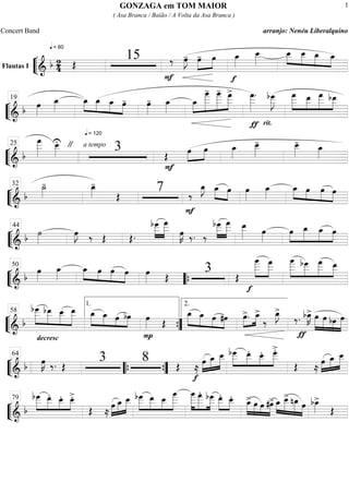 ““
¬
LFlautas I
===========================&
b 2
4
q = 60
Œ
15
F
‰ œ»»»»
J- œ-»»»»
»»»»
œ
f
œ_»»»»
œ__»»»»»
œ__»»»»
»»»»
»»»»
»»»»
œ__ œ_ œ_
““
¬
L==============================&
b œ»»»»
œ_»»»»
q = 120
œ_»»»»
»»»»
»»»»
»»»»
œ_ œ_ œ- œ»»»»
- œ_»»»»
œ_»»»»
»»»»»»»
»»»»»»
»»»»»»
œ
____- œ
____- œ
___>
ƒ
œ
___»»»»»»
.
rit.
bœ
___»»»»»»
J
»»»»»»
»»»»»
»»»»»»
»»»»»
œ
___ œ__ œ
___ bœ__19
““
¬
L==============================& b
œ
___»»»»»»
œ__»»»»»
U " a tempo
3 Œ
F
»»»»
»»»»
œ œ œ_»»»»
œ__»»»»»
- œ__»»»»»
-
œ_»»»»
25
““
¬
L=============================& b
˙_»»»»
- œ_»»»»
-
Œ
7
F
‰
E_ »»»»
»»»»
œ_ œ œ»»»»
œ_»»»»
»»»»
»»»»
»»»»
»»»»
œ_ œ œ œ
32
““
¬
L=============================& b ˙»»»»
œ»»»»
J ‰ Œ Œ.
bœ___»»»»»
»»»»»»
œ
___
œ»»»»
K ‰. ‰
bœ___»»»»»
»»»»»»
œ
___ œ__»»»»» œ»»»»
»»»»
»»»»»
»»»»»
»»»»
œ œ_ œ_ œ44
““
¬
L=============================& b
œ»»»»
œ_»»»»
»»»»
»»»»
»»»»
»»»»
œ_ œ œ œ œ»»»» Œ
3 Œ
f
»»»»»»
»»»»»»
œ
____ œ
___ »»»»»»
»»»»»
»»»»»»
»»»»»
œ
____ bœ___ œ
___ œ__50
““{
““
¬
L==============================&
b
bœ___»»»»»»
»»»»»
»»»»»
»»»»»»
bœ__
decresc
.
œ__ œ__ »»»»»
»»»» »»»
»»»»
œ_ œ_ œ bœ
P
œ»»»» Œ
»»»»»
»»»» »»»»
»»»»
œ_ œ_ œ #œ »»»»
»»»»œ>. œ_>
‰
œ_»»»»
J>
ƒ
‰. bœ_»»»»
K> œ»»»»»
»»»»»
»»»»
»»»»»
œ bœ œ
58
1.
””{
2.
““
¬
L=============================& b œ»»»»
K ‰. Œ
3 8 Œ ≈
f
œ»»»»
»»»»»
»»»»»
œ_ œ__ »»»»»
»»»»»
»»»»
»»»»»
bœ___ œ__. œ__. œ___>.
Œ ≈
»»»»
»»»»»
»»»»»œ œ_ œ__64
““{ ””{
““
¬
L=============================& b
»»»»»
»»»»»
»»»»
»»»»
bœ
___ œ__. œ__. œ__>.
Œ ≈
»»»»
»»»»»
»»»»»œ œ_ œ__ bœ
___»»»»»
»»»»»
»»»»
»»»»»»
œ__ œ__ œ
____ œ
____»»»»»»
»»»»»»
»»»»»
œ
___. bœ
___ œ__.»»»»»
»»»»
œ__.
»»»»»
»»»»
»»»»
»»»»»
œ_> œ œ #œ> œ_»»»»
»»»»»
»»»»»
»»»»
œ__> nœ_ œ bœ_»»»»
>
Œ
79
GONZAGA em TOM MAIOR
( Asa Branca / Baião / A Volta da Asa Branca )
Concert Band arranjo: Nenéu Liberalquino
1
 