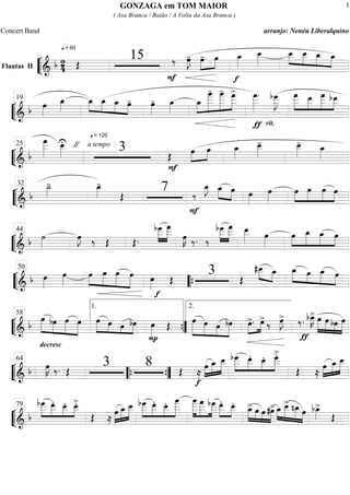 ““
¬
LFlautas II
===========================&
b 2
4
q = 60
Œ
15
F
‰ œ»»»»
J- œ-»»»»
»»»»
œ
f
œ_»»»»
œ__»»»»»
œ__»»»»
»»»»
»»»»
»»»»
œ__ œ_ œ_
““
¬
L=============================&
b œ»»»»
œ_»»»»
q = 120
œ_»»»»
»»»»
»»»»
»»»»
œ_ œ_ œ- œ»»»»
- œ_»»»»
œ_»»»»
»»»»»»»
»»»»»»
»»»»»»
œ
____- œ
____- œ
___>
ƒ
œ
___»»»»»»
.
rit.
bœ
___»»»»»»
J
»»»»»»
»»»»»
»»»»»»
»»»»»
œ
___ œ__ œ
___ bœ__19
““
¬
L=============================& b
œ
___»»»»»»
œ__»»»»»
U " a tempo
3 Œ
F
»»»»
»»»»
œ œ œ_»»»»
œ__»»»»»
- œ__»»»»»
-
œ_»»»»
25
““
¬
L=============================& b
˙_»»»»
- œ_»»»»
-
Œ
7
F
‰
E_ »»»»
»»»»
œ_ œ œ»»»»
œ»»»»
»»»»
»»»»»
»»»»»
»»»»
œ œ œ œ
32
““
¬
L=============================& b ˙»»»»
œ»»»»
J ‰ Œ Œ.
bœ___»»»»»
»»»»»»
œ
___
œ»»»»
K ‰. ‰
bœ___»»»»»
»»»»»»
œ
___ œ__»»»»» œ»»»»
»»»»
»»»»»
»»»»»
»»»»
œ œ_ œ_ œ44
““
¬
L=============================& b œ»»»»
œ»»»»
»»»»
»»»»»
»»»»»
»»»»»
œ œ œ œ
f
œ»»»»
Œ
3 ŒŒ
»»»» »»»»
#œ__ œ_ »»»»» »»»»
»»»»»
»»»»
œ_ œ œ_ œ
50
““{
““
¬
L=============================& b
decresc
.
»»»»»
»»»»
»»»»»
»»»»»
œ bœ œ œ »»»»»
»»»» »»»
»»»»
œ œ œ bœ
P
œ»»»»
Œ »»»»»»
»»»»»
»»»»
»»»»»
œ œ œ bœ »»»»
»»»»
œ>. œ> ‰ œ»»»»
J>
ƒ
‰. bœ_»»»»
K> œ»»»»»
»»»»»
»»»»
»»»»»
œ bœ œ
58
1.
””{
2.
““
¬
L=============================&
b œ»»»»
K ‰. Œ
3 8 Œ ≈
f
œ»»»»
»»»»»
»»»»»
œ_ œ__ »»»»»
»»»»»
»»»»
»»»»»
bœ___ œ__. œ__. œ___>.
Œ ≈
»»»»
»»»»
»»»»»œ œ_ œ__64
““{ ””{
““
¬
L=============================& b
»»»»»
»»»»»
»»»»
»»»»
bœ___ œ__. œ__. œ__>.
Œ ≈
»»»»
»»»»»
»»»»»œ œ_ œ__ bœ___»»»»»
»»»»»
»»»»
»»»»»»
œ__. œ__. œ
____ œ
____»»»»»»
»»»»»»
»»»»»
œ
___ bœ___ œ__.»»»»»
»»»»
œ__. »»»»»
»»»»
»»»»
»»»»»
œ_> œ œ #œ> œ_»»»»
»»»»»
»»»»»
»»»»
œ__> nœ_ œ bœ_»»»»
>
Œ
79
GONZAGA em TOM MAIOR
( Asa Branca / Baião / A Volta da Asa Branca )
Concert Band arranjo: Nenéu Liberalquino
1
 