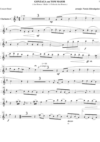 ß
ÍClarinetes I
==========================&
# 2
4
q = 60
Œ
3 Œ
P
«««« ««««
ˆ ˆ œ»»»»
œ»»»»
- œ»»»»
-
œ»»»»
ß
Í
==============================&
# ˙»»»»
««««
«««««
«««««
««««ˆ ˆ- ˆ-
ˆ
F
œ»»»»
œ»»»»
»»»»
»»»»
»»»»
»»»»
œ œ- œ œ ˆ«««« œ»»»»
»»»»
»»»»
»»»»
»»»»
œ œ- œ œ-
7
ß
Í
==============================&
#
ˆ««««
- œ»»»»
««««
««««
««««
««««ˆ ˆ- ˆ- ˆ- ˙««««
- »»»»
»»»»»»»
»»»»»»»
»»»»»»»œ
œ- œ- œ_
f
œ_»»»»
œ__»»»»»
13
ß
Í
==============================&
#
»»»»»
»»»»»
»»»»
»»»»
œ__ œ__- œ__ œ_ œ»»»»
œ__»»»»»
»»»»
»»»»
»»»»
»»»»
œ__
q = 120
œ__- œ_ œ_- œ_»»»»
- œ_»»»»
»»»» »»»»
»»»»
»»»»
œ_ œ_- œ_- œ-
ƒ
œ»»»»
-.
rit.
nœ»»»»
J
18
ß
Í
==============================&
# »»»» »»»
»»»»»
»»»»
œ œ œ bœ œ»»»» œ»»»»
U
" a tempo
3 Œ
F
ˆ«««« ««««
ˆ œ»»»»
œ»»»»
- œ»»»»
-
œ»»»»
24
ß
Í
==============================&
# ˙»»»»
- œ»»»»
- Œ
3 ‰ ˆ««««
j «««« ««««
ˆ ˆ œ»»»»
œ»»»»
œ»»»»
»»»»
»»»»
»»»»
œ œ œ
32
ß
Í
==============================&
#
ˆ«««« œ»»»»
œ»»»»
»»»»
»»»»
»»»»
œ œ œ ˆ«««« œ»»»»
ˆ««««
««««
««««
««««ˆ ˆ ˆ ˙««««
ˆ««««
j ‰ Œ
40
ß
Í
==============================&
# Œ. »»»»
»»»»
nœ œ
ˆ««««
k ‰. ‰ »»»»
»»»»
nœ œ œ»»»»
œ_»»»»
œ_»»»»
»»»»»
»»»»»
»»»»
œ__ œ_ œ_ œ_»»»»
œ_»»»»
œ_»»»»
»»»»
»»»»
»»»»
œ_ œ_ œ46
ß
Í
==============================&
#
f
œ»»»» Œ
3 Œ
»»»» »»»»
nœ œ »»»»» »»»»
»»»»»
»»»»
œ œ œ œ ««««
«««««
««««
«««««ˆ ˆ ˆ
decres
c.
ˆ ««««
««««
«««««
««««ˆ ˆ ˆ ˆ
52
““{
1.
GONZAGA em TOM MAIOR
( Asa Branca / Baião / A Volta da Asa Branca )
Concert Band arranjo: Nenéu Liberalquino
1
 
