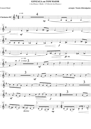 ß
ÍClarinetes III
==========================&
# 2
4
q = 60
Œ
4
P ˙__«««««
ˆ__«««««
«««««
ˆ__ ˆ__«««««
˙__«««««
ß
Í
==============================&
#
˙__«««««
F
ˆ««««
#ˆ«««« ˆ««««
nˆ««««
««««
#ˆ ˙««««
ˆ««««
ˆ_««««
˙_««««
8
ß
Í
==============================&
#
«««« «««« ««««
«««««ˆ_ ˆ_- ˆ_- ˆ__ bˆ_««««
ˆ__«««««
bˆ_«««« ˆ_««««
f
ˆ««««
#ˆ«««« ˆ«««« nˆ««««
««««
#ˆ
14
ß
Í
==============================&
#
˙««««
q = 120
ˆ««««
ˆ_««««
˙_««««
««««« ««««
««««
«««««
ˆ_ nˆ ˆ ˆ
rit.ƒ
b˙««««
(n)ˆ««««
bˆ««««
19
ß
Í
==============================&
# "
ˆ«««« ˆ««««U a tempo 3 Œ
F
«««« ««««
ˆ ˆ œ»»»»
œ»»»»
- œ»»»»
-
œ»»»»
˙»»»»
-
25
ß
Í
==============================&
# œ»»»»
- Œ
3 ‰
F
ˆ««««
j ˆ«««« ««««
ˆ œ»»»»
œ»»»»
œ»»»»
»»»»
»»»»
»»»»
œ œ œ ˆ«««« œ»»»»
33
ß
Í
==============================&
# œ»»»»
»»»»
»»»»
»»»»
œ œ œ ˆ«««« œ»»»»
ˆ««««
««««
««««
««««ˆ ˆ ˆ ˙««««
ˆ««««
j ‰ Œ
341
ß
Í
==============================&
#
F
‰ ˆ««««
j ˆ««««
««««
ˆ ˆ«««« œ»»»»
»»»»
»»»»»
»»»»»
»»»»
œ œ œ œ
f
œ»»»»
Œ
3 ŒŒ ««««
««««ˆ ˆ
49
““{
ß
Í
==============================&
#
««««
«««««
««««
«««««ˆ nˆ ˆ ˆ ««««
««««
«««««
««««nˆ bˆ ˆ
decresc
.
ˆ ««««
««««
«««««
«««««
ˆ_ ˆ_ ˆ__ bˆ__
P
ˆ_«««« Œ
««««
««««
«««««
«««««
ˆ_ ˆ_ ˆ__ bˆ__ «««« ««««
ˆ_>
. ˆ>
‰
bˆ««««
j
>.
57 1.
””{
2.
GONZAGA em TOM MAIOR
( Asa Branca / Baião / A Volta da Asa Branca )
Concert Band arranjo: Nenéu Liberalquino
1
 