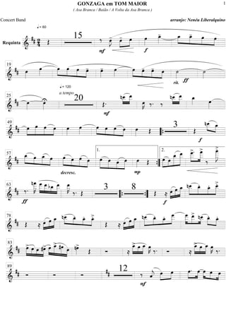 Requinta
===========================&
## 2
4
q = 60
Œ
15
F
‰ œ»»»»
J- œ-»»»»
»»»»
œ œ»»»»
f
œ_»»»»
- »»»»
»»»»
»»»»
»»»»
œ_ œ_- œ œ
==============================&
## œ»»»»
œ»»»»
q = 120
»»»»
»»»»
»»»»
»»»»
œ œ œ œ- œ»»»»
- œ»»»»
œ»»»»
»»»»
»»»»
»»»»
œ- œ- œ
rit.
˙»»»»
ƒ
˙»»»»
19
==============================&
## œ»»»»
œ»»»»
U
a tempo
20 Œ.
F
nœ__»»»»
»»»»»
œ__
œ»»»»
K ‰. ‰
nœ__»»»»
»»»»»
œ__ œ_»»»» œ»»»»
25
=============================&
## œ»»»»
»»»»»
»»»»»
»»»»
œ œ œ œ»»»»
œ»»»»
œ»»»»
»»»»
»»»»
»»»»
œ œ œ œ»»»» Œ
3 Œ
»»»» »»»»
nœ__
f
œ_49
““{
==============================&
##
œ_»»»»» »»»»
»»»»»
»»»»
œ œ_ œ
decresc.
œ»»»»»
»»»»
»»»»»
»»»»
œ œ œ »»»»»
»»»»»
»»»»
»»»»»
œ œ œ œ
P
œ»»»» Œ »»»»»
»»»»
»»»»»»
»»»»»»»
œ œ
œ_ œ__ »»»»»
»»»»»»
œ___>. œ
___>
‰
œ
____»»»»»»»
J
>.
57
1.
””{
2.
==============================&
##
ƒ
‰.
nœ
___»»»»»»
K œ___»»»»»
»»»»»
»»»»
»»»»»
œ__bœ_ œ__ œ__»»»»»
K
‰. Œ
3 8 Œ
f
≈ œ»»»»
»»»»»
»»»»»
œ œ_ »»»»»
»»»»»
»»»»
»»»»»
nœ__ œ_. œ_. œ__>.63
““{ ””{
==============================&
## Œ ≈ œ»»»»
»»»»»
»»»»»
œ œ_ »»»»
»»»» »»»»
»»»»
nœ__ œ_. œ_. œ_>.
Œ ≈ œ»»»»
»»»»»
»»»»»
œ œ_ nœ__»»»»»
»»»»
»»»
»»»»»
œ_. œ_. œ
___ œ
___»»»»»
»»»»»
»»»»
œ__> nœ__ œ_.»»»» »»»»
œ_.78
=============================&
## »»»»»
»»»»
»»»»
»»»»»
œ> œ œ #œ> œ»»»»
»»»»»
»»»»»
»»»»
œ_> #œ œ nœ»»»»
>
Œ Ó ≈
»»»»»
»»»»
»»»»»
œ_> œ œ_ œ»»»»
K ‰. Ó ≈
»»»»»
»»»»
»»»»»
œ_> œ œ_ œ»»»»
K ‰.
83
=============================&
## Ó Ó Ó ## 12
F
‰‰ ˆ««««
j œ»»»»
»»»»
œ œ.»»»»
»»»»
œ œ»»»»
»»»» »»»»
œ œ
89
GONZAGA em TOM MAIOR
( Asa Branca / Baião / A Volta da Asa Branca )
Concert Band arranjo: Nenéu Liberalquino
1
 