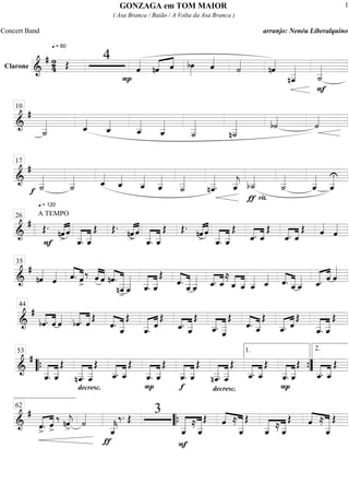 Clarone
============================&
# 2
4
q = 60
Œ
4
P
ˆ««««
nˆ«««« ««««
ˆ bœ»»»»
ˆ««««
˙««««
nˆ««««
nˆ___««««««
F
˙__«««««
=============================&
#
˙__«««««
ˆ_««««
ˆ_««««
ˆ__«««««
ˆ__«««««
˙___««««««
n˙___«««««« b˙««««
˙««««
10
=============================&
#
f ˙__«««««
˙__«««««
ˆ_««««
ˆ_««««
ˆ__«««««
ˆ__«««««
˙___««««««
nˆ___««««««
. ˆ__«««««
j
ƒ
b˙__«««««
rit.
˙__«««««
ˆ__«««««
ˆ__«««««U
17
=============================&
#
q = 120
A TEMPO
Œ.
««««
««««
nˆ>F
ˆ
«««««
«««««
ˆ__. ˆ__
Œ Œ.
nˆ>««««
««««
ˆ
«««««
«««««
ˆ__. ˆ__
Œ Œ.
nˆ>««««
««««
ˆ
«««««
«««««
ˆ__. ˆ__
Œ
««««
««««
ˆ_. ˆ_
Œ
««««
««««
ˆ_. ˆ_
Œ ˆ««««
ˆ««««
26
=============================&
#
nˆ««««
ˆ«««« ˆ.««««
««««
ˆ>
‰ ˆ««««
««««
ˆ nˆ.««««
«««««««
nˆ___
>
ˆ___««««««
«««««
«««««
ˆ__. ˆ__
Œ
ˆ.««««
«««««
ˆ__ˆ__««««« ˆ_.««««
««««
ˆ_
≈
ˆ_««««
«««««
ˆ__ ˆ__«««««
ˆ_«««« ˆ.««««
«««««
ˆ__ ˆ__««««« ˆ_.««««« ««««
ˆ ˆ«««««35
=============================&
#
bˆ.««««
««««
ˆ ˆ««««
«««««
«««««
bˆ. ˆ Œ
««««
«««««ˆ. ˆ__
Œ
««««« ««««
ˆ__. ˆ
Œ
««««
«««««ˆ_.
ˆ__
Œ
«««««
««««««
ˆ__. ˆ
___
Œ
««««
«««««ˆ. ˆ__
Œ
««««« ««««
ˆ__. ˆ
Œ
«««««
«««««
ˆ__. ˆ__
Œ
44
=============================&
#
«««««
«««««
ˆ__. ˆ__
Œ
decresc.
««««««
««««««
nˆ___. ˆ___
Œ
«««««
«««««
ˆ__. ˆ__
Œ
P
«««««
«««««
ˆ__. ˆ__
Œ
f
«««««
«««««
ˆ__. ˆ__
Œ
decresc.
««««««
««««««
nˆ___. ˆ___
Œ
«««««
«««««
ˆ__. ˆ__
Œ
P
«««««
«««««
ˆ__. ˆ__
Œ
«««««
«««««
ˆ__. ˆ__
Œ““{
53 1.
””{
2.
=============================&
#
«««« ««««
ˆ>. ˆ>
‰ nˆ««««
j> ˙««««
ƒ
ˆ__«««««
k
‰. Œ
3
F
««««««
««««««
ˆ__
≈
ˆ__
Œ ««««
«««««««ˆ ≈
ˆ__
Œ
«««««
«««««
ˆ__ ≈ ˆ__
Œ ««««
«««««««ˆ ≈
ˆ__
Œ
62
““{
GONZAGA em TOM MAIOR
( Asa Branca / Baião / A Volta da Asa Branca )
Concert Band arranjo: Nenéu Liberalquino
1
 
