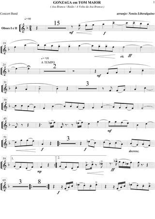 ““
¬
LOboes I e II
==========================& b 24
q = 60
Œ
15
F
‰ œ»»»»
J- œ-»»»»
»»»»
œ œ_»»»»
f
œ__»»»»»
- »»»»
»»»»
»»»»
»»»»
œ__ œ__- œ_ œ_
““
¬
L==============================&
b œ»»»»
œ_»»»»
»»»»
»»»»
»»»»
»»»»
œ_
q = 120
œ_ œ_ œ- œ»»»»
- œ_»»»»
»»»»
»»»»
»»»»
»»»»
œ_ œ- œ- œ
rit.
˙»»»»
ƒ
˙»»»»
19
““
¬
L==============================& b œ»»»»
œ»»»»
U
A TEMPO
2 Ó Œ
F
«««« ««««
ˆ ˆ ˆ«««« œ»»»»
-
25
““
¬
L==============================& b œ»»»»
-
ˆ«««« ˙»»»»
- œ»»»»
- Œ
3 ‰ ˆ««««
j ˆ«««« ««««
ˆ ˆ«««« œ»»»»
31
““
¬
L==============================& b œ»»»»
»»»»
»»»»
»»»»
œ œ œ ˆ«««« œ»»»»
ˆ««««
««««
««««
««««ˆ ˆ ˆ ˆ«««« ˆ««««
ˆ««««
««««
««««
««««ˆ ˆ ˆ ˙««««
39
““
¬
L==============================& b ˆ««««
j
‰ Œ Œ. bœ»»»»
»»»»
œ
ˆ««««
k ‰. ‰ bœ»»»»
»»»»
œ œ»»»»
œ»»»»
»»»»
»»»»
»»»» »»»
œ
F
œ œ œ œ»»»»
œ»»»»
45
““
¬
L==============================& b œ»»»»
»»»»»
»»»»»
»»»»
œ œ œ
f
ˆ«««« Œ
3 Œ »»»» »»»»
bœ
f
œ œ»»»»»
»»»»
»»»»»
»»»»
œ œ œ
decresc.
ˆ««««
«««««
««««
«««««
ˆ ˆ ˆ
51
““{
““
¬
L==============================&
b ««««
««««
«««««
««««ˆ ˆ ˆ ˆ
P
ˆ«««« Œ ««««
««««
«««««
««««ˆ ˆ ˆ ˆ »»»»
»»»»
œ>. . œ>. ‰ bœ»»»»
J>.
ƒ
‰. bœ_»»»»
K> œ»»»»»
»»»»»
»»»»
»»»»»
œ bœ œ œ»»»»
K ‰. Œ
1.59
””{
2.
““
¬
L==============================& b
3 8 Œ
f
≈ ˆ«««««
««««« ««««
ˆ ˆ »»»»»
»»»»»
»»»»
»»»»»
bœ œ. œ. œ>.
Œ ≈ «««««
«««««
««««
ˆ ˆ ˆ »»»»
»»»» »»»»
»»»»
bœ œ. œ. œ>.
65
““{ ””{
GONZAGA em TOM MAIOR
( Asa Branca / Baião / A Volta da Asa Branca )
Concert Band arranjo: Nenéu Liberalquino
1
 