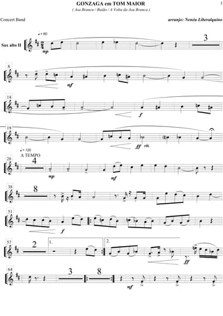 ““
¬
LSax alto II
===========================&
## 2
4
q = 60
P
œ»»»»
»»»»
œ ˙»»»»
œ»»»»
bœ»»»»
˙»»»»
œ»»»» Œ
3
““
¬
L==============================&
## ‰ œ»»»»
J- »»»» »»»»
œ- nœ
F
ˆ««««
#ˆ«««« œ»»»»
nœ»»»» »»»»
#œ ˙»»»»
œ»»»» ˆ««««
˙««««
8
““
¬
L==============================&
## ««««« ««««
««««
«««««
ˆ nˆ ˆ ˆ- ˙««««
- ˙««««
f
ˆ««««
#ˆ«««« œ»»»»
nœ»»»» »»»»
#œ
14
““
¬
L==============================&
##
q = 120
˙»»»»
œ»»»» ˆ««««
˙««««
««««« ««««
««««
«««««
ˆ nˆ ˆ ˆ
rit.ƒ
b˙»»»» (n)œ»»»»
bœ»»»»
ˆ««««
ˆ««««U19
““
¬
L==============================&
##
A TEMPO
4
P
˙««««
- ˙««««
- ˙««««
- ˆ«««« »»»»
»»»»œ
F
œ œ»»»»
œ»»»»
œ»»»» œ»»»» ˙»»»»
œ»»»»
J ‰ Œ
26
““
¬
L=============================&
## 8 ‰ œ»»»»
K>
≈ ˆ.««««
««««
ˆ ˙«««« ‰. ˆ««««
k>
≈
««««
««««
ˆ. ˆ »»»»
»»»»»»
»»»»»
»»»»»œ
œ œ œ œ»»»»
œ»»»»
38
““
¬
L=============================&
## »»»» »»»»
»»»»
»»»»
œ œ œ œ
f
ˆ«««« œ»»»»
»»»»
œ »»»»» »»»»
»»»»»
»»»»
œ nœ œ œ »»»»»
»»»»
»»»»
»»»»»
nœ bœ œ œ «««« «««
«««««
««««
ˆ ˆ ˆ ˆ œ»»»»
Œ
51
““{
““
¬
L==============================&
## 2 Ó ŒŒ œ»»»»
»»»»
œ
«««« «««
«««««
««««
ˆ ˆ ˆ bˆ «««« ««««
ˆ>
. ˆ>
‰ bœ»»»»
J
‰.
ƒ
nœ»»»»
K> œ»»»»»
»»»»»
»»»»
»»»»»
œ bœ œ
57 1.
””{
2.
““
¬
L=============================&
## œ»»»»
Kœ»»»»
K ‰. Œ
3 8
F
Œ ‰ ˆ««««
j
>.
Œ ‰ ˆ««««
j
>.
Œ ‰ ˆ««««
j
>.
64
““{ ””{
GONZAGA em TOM MAIOR
( Asa Branca / Baião / A Volta da Asa Branca )
Concert Band arranjo: Nenéu Liberalquino
1
 