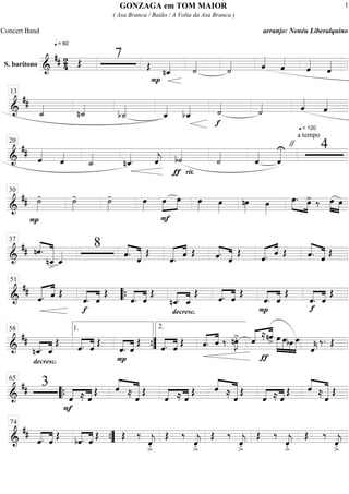 S. barítono ===========================&
## 24
q = 60
Œ
7
Œ
P
nˆ_«««« ˙««««
˙«««« ˆ««««
ˆ««««
ˆ««««
ˆ««««
==============================&
##
˙_««««
n˙_««««
b˙_««««
ˆ_««««
bˆ_««««
f
˙««««
˙««««
q = 120
ˆ««««
ˆ««««
13
==============================&
##
ˆ««««
ˆ««««
˙_««««
nˆ_««««. ˆ««««
j
ƒ
b˙««««
rit.
˙««««
ˆ««««
ˆ««««U
a tempo
" 420
==============================&
##
P
˙»»»»
- ˙»»»»
- ˙»»»»
- œ»»»»
F
»»»»
»»»»œ œ œ»»»»
œ»»»»
nœ»»»»
œ»»»»
œ.»»»» »»»»
œ> ‰ œ»»»»
»»»»
œ
30
==============================&
## nˆ.««««
«««««««
nˆ_
>
ˆ_««««
8
««««
«««««ˆ. ˆ
Œ
««««« ««««
ˆ. ˆ Œ ««««
«««««ˆ. ˆ
Œ ««««« ««««
ˆ. ˆ Œ «««««
«««««ˆ. ˆ Œ
37
==============================&
##
««««« ««««
ˆ. ˆ Œ
f
««««
««««
ˆ. ˆ
Œ
««««
««««
ˆ. ˆ
Œ
decresc.
nˆ_.««««
««««
ˆ_
Œ ««««
««««
ˆ. ˆ Œ
P
ˆ.««««
««««
ˆ
Œ
f
««««
««««
ˆ. ˆ
Œ
51
““{
==============================&
##
decresc.
nˆ_.««««
««««
ˆ_
Œ
««««
««««
ˆ. ˆ
Œ
««««
««««
P
ˆ. ˆ
Œ
««««
««««
ˆ. ˆ
Œ «««« ««««
ˆ. ˆ ‰ nœ»»»»
J>. ««««« ««««
ˆ
ƒ
≈nˆ> œ»»»»»
»»»»»
»»»»
»»»»»
œbœ œ
ˆ««««
k
‰. Œ
58 1.
””{
2.
==============================&
## 3
F
««««
««««
ˆ ≈ ˆ
Œ ««««
«««««««ˆ ≈ ˆ
Œ
««««
««««
ˆ ≈ ˆ
Œ ««««
«««««««ˆ ≈ ˆ
Œ
««««
««««
ˆ ≈ ˆ
Œ ««««
«««««««ˆ ≈ ˆ
Œ
65
““{
==============================&
##
««««
««««
ˆ. ˆ Œ ««««
««««
bˆ. ˆ Œ Œ ‰
ˆ««««
j
>.
Œ ‰
ˆ««««
j
>.
Œ ‰
ˆ««««
j
>.
Œ ‰
ˆ««««
j
>.
Œ ‰
ˆ««««
j
>.
74
””{
GONZAGA em TOM MAIOR
( Asa Branca / Baião / A Volta da Asa Branca )
Concert Band arranjo: Nenéu Liberalquino
1
 