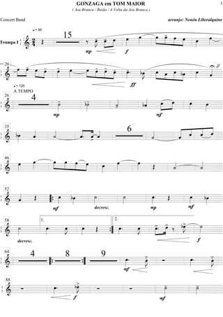 ß
ÍTrompa I
===========================&
2
4
q = 60
Œ
15
P
‰ œ»»»»
J- œ-»»»»
»»»»
œ
f
œ»»»»
œ»»»»
»»»»
»»»»
»»»»
»»»»
œ œ- œ œ œ»»»»
œ»»»»
ß
Í
==============================&
q = 120
œ»»»»
»»»»
œ- œ»»»» »»»»
œ- œ»»»»
- œ»»»»
»»»» »»»»
»»»»
»»»»
œ œ- œ-
œ- œ»»»»
-.
ƒ
bœ»»»»
J »»»» »»»
»»»»»
»»»»
œ œ œ bœ œ»»»» ˆ««««U "20
ß
Í
==============================&
A TEMPO
4
P
˙»»»»
- b˙»»»»
- ˙««««
- bˆ««««
F
œ»»»»
»»»»
œ œ»»»»
œ»»»»
26
ß
Í
==============================& bœ»»»»
ˆ««««
˙««««
ˆ.««««
««««
ˆ> ˆ«««« 6
˙««««
ˆ««««« ««««
««««
««««
ˆ ˆ ˆ
35
ß
Í
==============================&
œ»»»»
œ»»»»
œ»»»»
»»»»
»»»»
»»»»
œ œ œ œ»»»»
œ»»»»
œ»»»» Œ ˙««««
˙««««
46
ß
Í
==============================& ˆ«««« Œ
F
œ»»»»
bœ»»»»
decresc.
˙»»»»
˙»»»»
P
œ»»»»
Œ
F
œ»»»»
bœ»»»»
52
““{
ß
Í
==============================&
decresc.
˙»»»»
œ»»»»
. œ»»»»
J œ»»»»
Œ œ»»»»
. œ»»»»
J œ>.»»»»
»»»»
œ> ‰ bœ»»»»
J>
f
˙»»»»
58 1.
””{
2.
ß
Í
==============================&
4 8 9 œ»»»»
.
F
œ»»»»
J>. Ó œ»»»»
. œ»»»»
J>.
64
““{ ””{
ß
Í
==============================& Ó œ»»»»
.
f
bœ»»»»
J>.
Ó Ó
F
˙»»»»
- ˙»»»»
-
88
GONZAGA em TOM MAIOR
( Asa Branca / Baião / A Volta da Asa Branca )
Concert Band arranjo: Nenéu Liberalquino
1
 