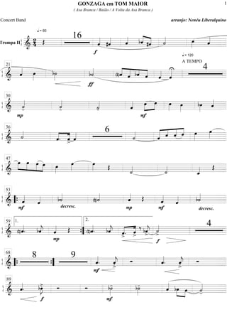 ß
ÍTrompa II ===========================&
2
4
q = 60
Œ
16
f
ˆ««««
#ˆ«««« ˆ«««« ««««
««««bˆ #ˆ
q = 120
˙«««« œ»»»» ˆ««««
ß
Í
==============================& ˆ«««« œ»»»»
b˙»»»»
ƒ
b˙««««
««««
«««««
«««
««««
(n)ˆ ˆ bˆ ˆ
A TEMPO
ˆ««««
ˆ««««U 421
ß
Í
==============================&
P
˙««««
- ˙««««
- ˙««««
- ˆ««««
F
œ»»»»
»»»»
œ œ»»»»
œ»»»»
bœ»»»»
ˆ««««
30
ß
Í
==============================& ˙««««
ˆ.««««
««««
ˆ> ˆ«««« 6
˙««««
ˆ««««« ««««
««««
««««
ˆ ˆ ˆ œ»»»»
œ»»»»
36
ß
Í
==============================&
œ»»»»
»»»»
»»»»
»»»»
œ œ œ œ»»»»
œ»»»»
œ»»»» Œ
˙««««
˙««««
ˆ_«««« Œ
47
ß
Í
==============================&
F
ˆ««««
ˆ««««
decresc.
b˙««««
(n)˙««««
P
ˆ«««« Œ
F
ˆ««««
ˆ««««
decresc.
b˙««««
““{
53
ß
Í
==============================& (n)ˆ««««
. bˆ««««
j
P
ˆ«««« Œ (n)ˆ««««
. bˆ««««
j ««««
««««
ˆ>. ˆ>
‰ bˆ««««
j>
f
˙««««
>
41.59
””{
2.
ß
Í
==============================&
8 9
ˆ««««
.
F
ˆ««««
j
>. Ó ˆ««««
. ˆ««««
j
>. Ó““{ ””{
68
ß
Í
==============================& ˆ««««
.
f
bœ»»»»
J>. Ó Ó
F
b˙»»»»
- b˙»»»»
- ˆ««««
bœ»»»» »»»»
œ ˙««««
-
89
GONZAGA em TOM MAIOR
( Asa Branca / Baião / A Volta da Asa Branca )
Concert Band arranjo: Nenéu Liberalquino
1
 