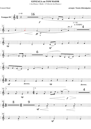 ß
ÍTrompas III
==========================&
2
4
q = 60
Œ
16
f
˙««««
ˆ««««
ˆ««««
««««
ˆ_ ˆ««««
q = 120
ˆ«««« ˙««««
ß
Í
==============================& ˆ«««« ˆ««««
˙««««
ƒ
˙««««
ri
t.
˙«««« ˆ««««
ˆ««««U
A TEMPO
" 421
ß
Í
==============================&
P
˙««««
- ˙««««
- ˙««««
- ˆ««««
F
«««« ««««
ˆ_ ˆ ˆ«««« ˆ««««
ˆ««««
ˆ««««
30
ß
Í
==============================& ˙««««
ˆ.««««
««««
ˆ> ˆ«««« 6
bˆ««««
ˆ«««« bˆ««««
«««««
«««««
««««
ˆ_ ˆ_ ˆ ˆ«««« ˆ««««
36
ß
Í
==============================& ˆ««««
««««
««««
««««ˆ ˆ ˆ ˆ_«««« ˆ««««
ˆ«««« Œ ˙««««
˙««««
ˆ«««« Œ
47
ß
Í
==============================&
F
ˆ««««
ˆ««««
decresc.
˙««««
ˆ««««
ˆ««««
P
ˆ«««« Œ ˆ««««
ˆ««««
decresc.
˙««««
““{
53
ß
Í
==============================& ˆ««««
. ˆ««««
j
P
ˆ«««« Œ ˆ««««
. ˆ««««
j »»»»
»»»»œ. œ ‰ bœ»»»»
J ˙»»»»
f
41.59
””{
2.
ß
Í
==============================&
8 9
ˆ««««.
F
ˆ««««
j
>. Ó ˆ««««. ˆ««««
j
>. Ó
““{ ””{
68
ß
Í
==============================& ˆ««««. ˆ««««
j
>. Ó Ó
F
˙««««
- ˙««««
- ˙««««
-
89
GONZAGA em TOM MAIOR
( Asa Branca / Baião / A Volta da Asa Branca )
Concert Band arranjo: Nenéu Liberalquino
1
 
