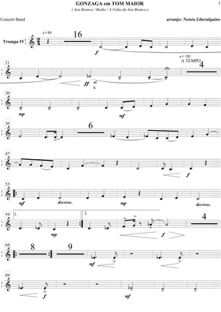 ß
ÍTrompa IV
===========================&
2
4
q = 60
Œ
16
f
˙_««««
ˆ_«««« ˆ««««
««««
ˆ_
q = 120
˙_«««« ˆ««««
ˆ_««««
ß
Í
==============================& ˆ_«««« ˆ««««
˙««««
ƒ
b˙««««
ri
t.
˙_««««
- ˆ_««««
- ˆ_««««U
-
A TEMPO
421
ß
Í
==============================&
P
˙_««««
- ˙_««««
- ˙_««««
- ˆ_««««
F
«««« ««««
ˆ_ ˆ ˆ«««« ˆ««««
ˆ««««
ˆ««««
30
ß
Í
==============================& ˙««««
ˆ.««««
««««
ˆ> ˆ««««
6
bˆ««««
ˆ«««« ««««
«««««
«««««
««««bˆ ˆ_ ˆ_ ˆ ˆ«««« ˆ««««
36
ß
Í
==============================& ««««
««««
««««
««««ˆ ˆ ˆ ˆ ˆ_«««« ˆ««««
ˆ«««« Œ
˙_««««
ˆ_««««
j ˆ_««««
.
f
ˆ_«««« Œ
47
ß
Í
==============================&
F
ˆ_«««« ˆ««««
decresc.
˙««««
ˆ«««« ˆ««««
P
ˆ«««« Œ
ˆ_«««« ˆ««««
decresc.
˙_««««““{
53
ß
Í
==============================& ˆ««««
. bˆ««««
j
P
ˆ_«««« Œ
ˆ««««
. bˆ««««
j «««« ««««
ˆ
>
. ˆ
>
‰ bˆ««««
j>
f
˙«««« 41.59
””{
2.
ß
Í
==============================&
8 9
bˆ««««.
F
ˆ««««
j
>.
Ó bˆ««««. ˆ««««
j
>.
Ó
““{ ””{
68
ß
Í
==============================& bˆ««««.
f
ˆ««««
j
>.
Ó Ó
F
b˙««««
- ˙««««
- ˙««««
-
89
GONZAGA em TOM MAIOR
( Asa Branca / Baião / A Volta da Asa Branca )
Concert Band arranjo: Nenéu Liberalquino
1
 