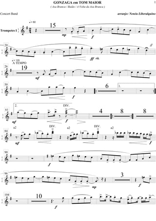 ß
ÍTrompetes I ==========================&
# 24
q = 60
Œ
15
P
‰
ˆ««««
j- «««« ««««
ˆ-
ˆ
f
œ»»»»
œ»»»»
- »»»»
»»»»
»»»»
»»»»
œ œ- œ œ ˆ«««« œ»»»»
ß
Í
==============================&
# »»»»
»»»»
»»»»
»»»»
œ
q = 120
œ œ œ- ˆ««««
- œ»»»»
œ»»»»
»»»»»»»
»»»»»»
»»»»»»
œ_- œ_- œ- œ»»»»
-.
rit.
nœ»»»»
J
ƒ
»»»» »»»
»»»»»
»»»»
œ œ œ bœ œ»»»» œ»»»»
U
"20
ß
Í
==============================&
#
A TEMPO
19
F
‰ ˆ««««
j ˆ«««« ««««
ˆ œ»»»»
œ»»»»
œ»»»»
»»»»
»»»»
»»»»
œ œ œ ˆ«««« œ»»»»
œ»»»»
»»»»
»»»»
»»»»
œ œ œ
26
ß
Í
==============================&
#
ˆ«««« œ»»»»
œ»»»»
»»»»»»»
»»»»»»
»»»»»»
œ_ œ_ œ
f
œ»»»» Œ
6 Ó Ó
50
““{
1.
””{
ß
Í
=============================&
#
F
»»»»»
»»»»»
»»»»
»»»»»
œ_ œ œ œ
DIV.
œ_>.»»»»
»»»»
œ_>
‰
DIV.
œ__»»»»»»
J
>
œ
f
˙__»»»»»»
˙
DIV.
4 8 8
2.
61
““{ ””{
ß
Í
==============================&
# ‰.
a2
œ»»»»
K
F
œ»»»»
»»»»
œ bœ_»»»»»
»»»»»
»»»»
»»»»»»
œ_. œ. œ__
>.œ_
Œ
a2
≈ »»»»
»»»»
»»»»œ œ œ bœ_»»»»»
»»»»»
»»»»
»»»»»»
œ_. œ. œ__>.
œ_
Œ
a2
≈
bœ_»»»»
»»»»
»»»»
œ_ œ_ »»»»
»»»»
»»»»
»»»»
bœ_ œ_ œ_ œ_ »»»»
»»»»
»»»»
œ œ
f
nœ>.84
ß
Í
==============================&
# Ó Ó
f
nœ»»»»
# œ»»»» »»»»
œ »»»»»
»»»»
»»»»
»»»»
œ nœ œ œ ˆ««««
«««««
««««
««««
ˆ- ˆ- ˆ- «««««
«««««
«««««
««««
ˆ ˆ ˆ ˆ
90
ß
Í
==============================&
# nœ»»»»»
»»»»
»»»»
»»»»»
œ œ œ »»»»»
»»»»
»»»»
»»»»
œ nœ œ œ ˆ««««
«««««
««««
««««
ˆ- ˆ- ˆ-
P
ˆ««««
j. ≈ Œ
3 Œ
f
nœ»»»» »»»»
œ>.
96
ß
Í
==============================&
# Ó
10 Œ.
f
œ»»»»
J œ»»»»»
»»»»
»»»»»
»»»»»
œ œ œ_ œ_>.»»»»
»»»»
œ_> œ_»»»» »»»» »»»»
œ_. œ œ>»»»»
»»»»»
»»»»
œ. œ »»»»
»»»»
»»»»œ œ œ_>104
GONZAGA em TOM MAIOR
( Asa Branca / Baião / A Volta da Asa Branca )
Concert Band arranjo: Nenéu Liberalquino
1
 