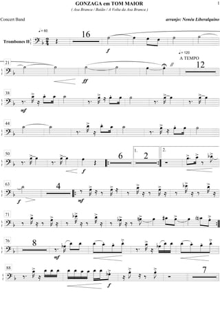 ß
ÍTrombones II
==========================? b
2
4
q = 60
Œ
16
f
˙»»»»
œ»»»»
œ»»»»
»»»»
œ ˙»»»»
q = 120
˙»»»»
ß
Í
==============================? b
˙»»»»
˙»»»»
ƒ
˙»»»»
˙»»»»
A TEMPO
"œ»»»»
œ»»»»
U 1221
ß
Í
==============================? b ‰.
F
œ_»»»»
K>
≈
œ_.»»»»
»»»»
œ_ ˙_»»»» ‰. œ»»»»
K>
≈ œ.»»»»
»»»»
œ ˙»»»» ‰. œ»»»»
K> œ»»»» ‰. œ»»»»
K> œ»»»»
38
ß
Í
==============================? b
˙_»»»»
˙_»»»» ‰.
œ_»»»»
K>
≈
œ_.»»»» »»»»œ_ ˙_»»»» ‰. œ»»»»
K>
≈ œ.»»»»
»»»»
œ ˙»»»»
44
ß
Í
==============================? b ‰. œ»»»»
K> œ»»»» ‰. œ»»»»
K> œ»»»»
f
œ»»»» Œ
6 2 Ó
œ>.»»»»
»»»»
œ_>
‰
bœ_»»»»
J>50
““{ ””{
1. 2.
ß
Í
==============================? b
f
˙_»»»» 4
F
‰ œ»»»»
K>
≈ ‰ œ»»»»
K> ≈ ‰
œ_»»»»
K>
≈ ‰ œ»»»»
K>
≈ ‰
bœ__»»»»»
K>
≈ ‰
œ_»»»»
K>
≈
63
““{
ß
Í
==============================? b ‰
œ_»»»»
K>
≈ ‰ œ»»»»
K>
≈ ‰
bœ__»»»»»
K>
≈ ‰
œ_»»»»
K>
≈ ‰ bœ»»»»
K>
≈ ‰ nœ»»»»
J> œ»»»»
#œ_»»»» »»»»
œ> œ»»»»
(n)œ_»»»»»
»»»»
œ>.71
””{
ß
Í
==============================? b
8
F
‰. bœ»»»»
K œ_»»»»
»»»»
œ_ »»»»»»
»»»»»
»»»»»
»»»»»»
œ_ œ_. œ. œ_>.
‰.
œ_»»»»
K>
≈
bœ»»»»
»»»»»»
»»»»»»
œ_ œ_ »»»»»»
»»»»»
»»»»»
»»»»»»
œ_ œ_. œ. œ_>.76
ß
Í
==============================? b ‰.
œ_»»»»
K>
≈
œ_»»»»
»»»»
»»»»
œ_ œ_ »»»»»
»»»»»
»»»»»
»»»»»
œ_ œ_ œ_ œ_ »»»»»»
»»»»»»
»»»»
œ_ œ_
f
bœ>.
≈
œ»»»»
J>.
≈ ‰ œ»»»»
J>.
Ó
788
GONZAGA em TOM MAIOR
( Asa Branca / Baião / A Volta da Asa Branca )
Concert Band arranjo: Nenéu Liberalquino
1
 