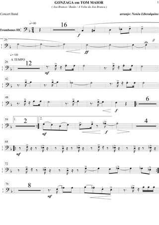 ß
ÍTrombones III
==========================? b
2
4
q = 60
Œ
16
f
ˆ««««
#ˆ«««« œ»»»»
bœ»»»»
»»»»
œ- ˙»»»»
-
ß
Í
==============================? b
q = 120
˙»»»»
˙»»»»
˙»»»»
ƒ
˙»»»»
˙»»»»
"
œ»»»»
œ»»»»
U
20
ß
Í
==============================? b
A TEMPO
12
F
‰. œ»»»»
K>
≈ œ.»»»»
»»»»
œ ˙»»»» ‰. œ»»»»
K>
≈ œ.»»»»
»»»»
œ ˙»»»»
26
ß
Í
=============================? b ‰.
œ»»»»
K> œ»»»» ‰.
œ»»»»
K> œ»»»»
b˙»»»»
˙»»»»
‰. œ»»»»
K> ≈ œ.»»»»
»»»»
œ ˙»»»»
42
ß
Í
=============================? b ‰. œ»»»»
K>
≈ œ»»»»
»»»»
œ ˙»»»» ‰. œ»»»»
K> œ»»»» ‰. œ»»»»
K> œ»»»»
f
œ»»»» Œ
648
““{
ß
Í
==============================? b
2
F
»»»»»
»»»»»
»»»»
»»»»»
œ œ œ œ œ>.»»»»
»»»»
f
œ> ‰ bœ»»»»
J> ˙»»»»
4
””{
1.59 2.
ß
Í
==============================? b
F
‰‰ œ»»»»
K>
≈ ‰ bœ»»»»
K> ≈ ‰ œ»»»»
K> ≈ ‰ bœ»»»»
K> ≈ ‰ œ»»»»
K> ≈ ‰ bœ»»»»
K> ≈ ‰ œ»»»»
K> ≈ ‰ bœ»»»»
K> ≈““{
68
ß
Í
==============================? b ‰‰ œ»»»»
K> ≈ ‰ bœ»»»»
K> ≈ ‰ œ»»»»
K> ≈ ‰ œ»»»»
J> œ»»»»
œ»»»»
»»»»
bœ> œ»»»»
bœ»»»» »»»»
bœ>.
72
””{
ß
Í
=============================? b
8 ‰.‰.
F
œ»»»»
K bœ»»»»
»»»»
œ »»»»»
»»»»»
»»»»
»»»»
œ bœ. œ. œ>. ‰. bœ»»»»
K>
≈ œ»»»»
»»»»
»»»»
œ œ76
GONZAGA em TOM MAIOR
( Asa Branca / Baião / A Volta da Asa Branca )
Concert Band arranjo: Nenéu Liberalquino
1
 