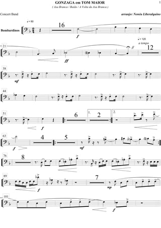““
¬
LBombardinos
==========================? b
2
4
q = 60
Œ
16
f
˙»»»»
˙»»»»
œ»»»»
œ»»»»
q = 120
œ»»»»
œ»»»»
““
¬
L==============================? b ˙»»»» ˆ««««. ˆ««««
j
ƒ
b˙»»»» (n)œ»»»»
bœ»»»»
ˆ««««
ˆ««««U "
a tempo
1221
““
¬
L==============================? b ‰.
F
œ»»»»
K>
≈ œ.»»»»
»»»»
œ ˙»»»» ‰. œ»»»»
K>
≈ œ.»»»»
»»»»
œ ˙»»»» ‰. œ»»»»
K> œ»»»» ‰. œ»»»»
K> œ»»»»
38
““
¬
L==============================? b
bœ»»»»
œ»»»» ˙»»»» ‰. œ»»»»
K> ≈ œ.»»»»
»»»»
œ ˙»»»» ‰. œ»»»»
K>
≈ œ.»»»»
»»»»
œ ˙»»»» ‰. œ»»»»
K> œ»»»»
44
““
¬
L==============================? b ‰. œ»»»»
K> œ»»»»
f
œ»»»» Œ
6 2 Ó
»»»»
»»»»
œ_>. œ__>
‰
œ__»»»»»
J>51
““{ ””{
1. 2.
““
¬
L==============================? b
f
˙__»»»»» 4 5
F
‰
œ_»»»»
K>
≈ ‰ nœ»»»»
J> œ»»»»
#œ_»»»»
»»»»(b)œ> œ»»»»
(n)œ_»»»» »»»»
œ>.63
““{ ””{
““
¬
L==============================? b
8 ‰. œ»»»»
K œ»»»»
»»»»
œ »»»»»
»»»»
»»»»»
»»»»»»œ bœ. bœ. œ_>.
‰. ˆ««««
k>
≈ œ»»»»
»»»»»
»»»»
œ œ »»»»»
»»»»
»»»»»
»»»»»»œ bœ. bœ. œ_>.
‰. œ»»»»
K>
≈ œ»»»»
»»»»
»»»»
œ œ
76
““
¬
L==============================? b
»»»»
»»»» »»»»
»»»»
œ œ œ œ »»»»
»»»»
»»»»»»œ œ
f
bœ__>.
≈
bœ»»»»
J ≈ ‰ bœ»»»»
J Ó
7
P
‰ œ»»»»
J œ»»»»
»»»»
œ œ»»»»
»»»»»
»»»»
»»»»
œ- œ- œ-89
““
¬
L==============================? b »»»»»
»»»»»
»»»»
»»»»»
œ œ œ œ œ»»»»
»»»»»
»»»»
»»»»
œ- œ- œ- œ»»»»
f
bœ»»»»
»»»»
œ>. Ó
101
GONZAGA em TOM MAIOR
( Asa Branca / Baião / A Volta da Asa Branca )
Concert Band arranjo: Nenéu Liberalquino
1
 
