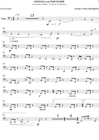 Tubas
============================? b
2
4
q = 60
Œ
15 Œ
bˆ_««««
F f
˙««««
˙«««« ˆ««««
ˆ««««
==============================? b
q = 120
ˆ««««
ˆ««««
˙_««««
bˆ_««««. ˆ««««
j
ƒ
b˙««««
˙««««
- ˆ««««
- ˆ««««U "20
==============================? b
F
A TEMPO
««««
««««
ˆ. ˆ
Œ
««««
««««
ˆ. ˆ
Œ
««««
««««
ˆ. ˆ
Œ
««««
««««
ˆ. ˆ
Œ
««««
««««
ˆ. ˆ
Œ
««««
««««
ˆ. ˆ
Œ
26
==============================? b ««««
««««
ˆ. ˆ Œ ««««
««««
ˆ. ˆ Œ
ˆ««««
ˆ_««««
bˆ_««««
ˆ_«««« ˆ.««««
««««
ˆ_>
‰
ˆ««««
««««
ˆ_ bˆ_.««««
««««
ˆ_> ˆ_««««
32
==============================? b ««««
««««
ˆ. ˆ
Œ ˆ.««««
«««««
ˆ ˆ«««« ˆ.««««
««««
ˆ ≈ ˆ««««
««««
ˆ ˆ««««
ˆ__«««««
ˆ__.««««« ««««
ˆ ˆ««««
ˆ__.««««« ««««
ˆ ˆ««««
38
==============================? b
bˆ_.««««
««««
ˆ_ ˆ_«««« ««««
«««««««bˆ.
bˆ_
Œ ««««
««««««
ˆ. ˆ
Œ
««««««
««««
ˆ. ˆ Œ ««««
«««««ˆ. ˆ
Œ
«««««
««««««
ˆ. ˆ_
Œ
44
==============================? b
«««««««
««««
ˆ__. ˆ Œ «««««
««««««ˆ.
ˆ__
Œ
f
««««
««««
ˆ. ˆ
Œ
««««
««««
ˆ. ˆ
Œ
decresc
.
««««
««««
bˆ_. ˆ_
Œ ««««
««««
ˆ. ˆ Œ
50
““{
==============================? b ««««
««««
P
ˆ. ˆ
Œ
««««
««««
ˆ. ˆ
Œ
decresc
.
bˆ_.««««
««««
ˆ_
Œ
««««
««««
ˆ. ˆ
Œ
««««
««««
ˆ. ˆ
Œ
««««
««««
ˆ. ˆ
Œ
56 1.
””{
2.
==============================? b
ˆ__>
.«««««
««««
ˆ_
>
‰
bˆ_««««
j
>. ˙_««««
ƒ
ˆ««««
k
‰. Œ
3 8
F
«««««« ««««
ˆ
≈ bˆ ‰
ˆ««««
j.
62
““{ ””{
GONZAGA em TOM MAIOR
( Asa Branca / Baião / A Volta da Asa Branca )
Concert Band arranjo: Nenéu Liberalquino
1
 