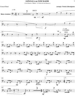 Baixo Acústico
==========================? b
2
4
q = 60
Œ
7
ARCO
Œ bœ»»»»
P F
˙»»»»
˙»»»»
œ»»»»
œ»»»»
œ»»»» œ»»»»
==============================? b ˙»»»»
b˙»»»»
b˙»»»»
˙»»»»
f
˙»»»»
˙»»»»
q = 120
œ»»»»
œ»»»»
13
==============================? b
œ»»»»
œ»»»» ˙»»»»
bœ»»»»
. œ»»»»
J
ƒ
b˙»»»»
ri
t.
˙»»»»
- œ»»»»
- œ»»»»
U "
A TEMPO
PIZZ.
F
»»»»
»»»»
œ. œ ‰.
œ__»»»»»
K20
==============================? b »»»»
»»»»
œ. œ ‰.
œ__»»»»»
K
»»»»
»»»»
œ. œ ‰.
œ__»»»»»
K
»»»»
»»»»
œ. œ ‰.
œ__»»»»»
K
»»»»
»»»»
œ. œ ‰.
œ__»»»»»
K
»»»»
»»»»
œ. œ ‰.
œ__»»»»»
K
»»»»
»»»»
œ. œ ‰.
œ__»»»»»
K
»»»»
»»»»
œ. œ ‰.
œ__»»»»»
K27
==============================? b œ»»»»
œ»»»»
bœ»»»»
œ»»»»
œ.»»»» »»»»
œ> ‰ œ»»»»
»»»»
œ bœ.»»»»
»»»»
œ> œ»»»»
œ.»»»»
»»»»
œ ≈ œ»»»»
»»»»
œ œ_.»»»»» »»»»
œ œ»»»» ˆ.««««
««««
ˆ ≈ ˆ««««
««««
ˆ
34
==============================? b ˆ«««« ˆ«««« ˆ.««««
«««««
ˆ ˆ«««« ˆ.««««
«««««
ˆ ˆ«««« bœ.»»»»
»»»»
œ œ»»»»
»»»»»»» »»»»
bœ_.
bœ Œ ««««
«««««ˆ. ˆ
Œ
««««« ««««
ˆ. ˆ Œ
41
==============================? b ««««
«««««ˆ. ˆ
Œ ««««« ««««
ˆ. ˆ Œ ««««
«««««ˆ. ˆ Œ ««««« ««««
ˆ. ˆ Œ
f
««««
««««
ˆ. ˆ
Œ »»»»
»»»»
œ. œ Œ
decresc.
bœ.»»»»
»»»»
œ Œ
48
““{
==============================? b ««««
««««
ˆ. ˆ Œ
P
ˆ.««««
««««
ˆ
Œ
f
»»»»
»»»»
œ. œ Œ
decresc.
»»»»
»»»»
bœ. œ Œ ««««
««««
ˆ. ˆ Œ
P
««««
««««
ˆ. ˆ
Œ ««««
««««
ˆ. ˆ Œ
55 1.
””{
2.
==============================? b ˆ>.«««« ««««
ˆ>
‰ bœ»»»»
J> ˙»»»»
>
ƒ
œ»»»»
K ‰. Œ
3
F
»»»»
»»»»
œ ≈ œ Œ
»»»»»»» »»»»»
œ__
≈ œ Œ »»»»»
»»»»»
œ ≈ œ Œ
62
““{
GONZAGA em TOM MAIOR
( Asa Branca / Baião / A Volta da Asa Branca )
Concert Band arranjo: Nenéu Liberalquino
1
 