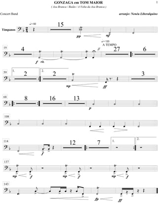 Tímpanos
===========================? b
2
4
q = 60
Œ
15
π
b˙»»»»
Ÿ
q = 120
F
˙««««
˙««««
==============================? b
4
f
˙««««Ÿ
rit.
˙««««Ÿ
ˆ««««Ÿ
ˆ««««U "
A TEMPO
27 619
““{
==============================? b
2 2
P
˙««««Ÿ
ƒ
ˆ««««
k
‰. Œ
3
””{
1.59 2.
==============================? b
8 16 13
p
˙««««
˙««««
˙««««
““{ ””{
68
==============================? b ˙««««
˙««««
˙««««
ˆ««««
ˆ««««
ˆ««««
ˆ««««
˙««««
108
==============================? b ˙«««« ««««
««««
ˆ>
.
f
ˆ>
Œ
12 7 Ó Ó
114
““{ ””{
1.
2.
==============================? b
P
ˆ««««Ÿ
>
.
f
ˆ««««
j
>.
Ó
ˆ««««Ÿ
>
.
P
ˆ««««
j
>.
f
Ó
ˆ««««Ÿ
>.
P
ˆ««««
j
>.
f
Ó
137
==============================? b ˆ««««
. ˆ««««
j> ««««
««««
««««
ˆ ˆ> ˆ ≈ ˆ«««««
««««««
ˆ
>. ˙««««Ÿ
fp ƒ
«««««
«««««
ˆ>
≈ ˆ>
≈ Œ
143
””
GONZAGA em TOM MAIOR
( Asa Branca / Baião / A Volta da Asa Branca )
Concert Band arranjo: Nenéu Liberalquino
1
 