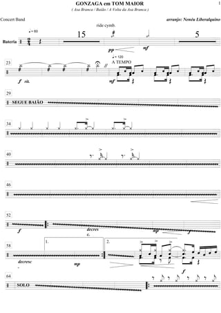 Bateria
============================/
2
4
q = 60
Œ
15
ride cymb.
q = 120
ı_«««æ
π
ı_«««
F
5
==============================/
Î_»»»»æ
f rit.
Î_»»»»æ
Î_»»»»æ
Î_»»»»æ
Î_»»»»
U "
F
A TEMPO
œ.»»»»
»»»»
ˆ«««« «««
««««‚ ˆœˆ««««« ««««
Œ
‚ œ.«««« «««
««««
ˆ»»»»
»»»»
‚ ˆœ««««« ««««
Œ
ˆ ‚ œ.ˆ»»»»
»»»»
«««« «««
««««‚ œˆˆ««««« ««««
Œ
‚
23
==============================/ mmmmmmmmmmmmmmmmmmmmmmmmmmmmmmmmmmmmmmmmmmmmmmmmmmmmmmmmmmmmmmmmmmmmmmmmmmmmmmmmmmmmmmmmmmmmSEGUE BAIÃO
29
==============================/ mmmmmmmmmmmmmmmmmmmmmmmmmmmmmmmmmmmmmmmmmmmmmmmmmmmmmmmmmmmmmmmmmmmmmmmmmmmmmmmmmmmmmmmmmmmmmmmmmmmmmmmmmmmmmmmm
¿««««
¿««««
¿««««
¿««««
«««« ««««
¿. ¿
>
¿««««
«««« ««««
¿. ¿
>
¿««««34
==============================/ mmmmmmmmmmmmmmmmmmmmmmmmmmmmmmmmmmmmmmmmmmmmmmmmmmmmmmmmmmmmmmmmmmmmmmmmmmmmmmmmmmmmmmmmmmmmmmmmmmmmmmmmmmmmmm
‰. ¿««««
k
>
¿«««« ‰. ¿««««
k
>
¿««««40
==============================/ mmmmmmmmmmmmmmmmmmmmmmmmmmmmmmmmmmmmmmmmmmmmmmmmmmmmmmmmmmmmmmmmmmmmmmmmmmmmmmmmmmmmmmmmmmmmmmmmmmmmmmmmmmmmmm
46
==============================/ mmmmmmmmmmmmmmmm
f
mmmmmmmmmmmmmmmmmmmmmmmmmmmmmmmmmmmmmmmmmmmmmmmmmmmmmmmmmmmmmmmmmmmmmmmmmmmmmmmmmmmmmmmmdecres
c.
P f
52
““{
==============================/ mmmmmmmmmmmmmmmmmmmmmmmmmmmmmmmmmmmmmmmmmmmmmm
decresc
.
P
mmmmmmmmmmmmm «««««««
««««««
«««««««
»»»»
»»»»
¿
>
œ.ˆ ˆ ¿
>
œˆ ˆ‰««««««
««««««
ˆœ»»»»
J
¿
>
««««««
«««««
»»»»
»»»»
¿.
œ.ˆ. ˆ
œ
ˆ
Œ
««««
«««««
««««
««««
ˆ ˆ ˆ
58
1.
””{
2.
==============================/ mmmmmmmmmmmmmmmmmmmmmmmmmmmmmmmmmmmmmmmmmmmmmmmmmmmmmmmmm
SOLO mmmmmmmmmmmmmmmmmmmmmmmmmmmmmmmmmm
‰ ¿««««
j ‰ ¿««««
j
f
‰ ¿««««
j ‰ ¿««««
j64
““{
GONZAGA em TOM MAIOR
( Asa Branca / Baião / A Volta da Asa Branca )
Concert Band arranjo: Nenéu Liberalquino
1
 