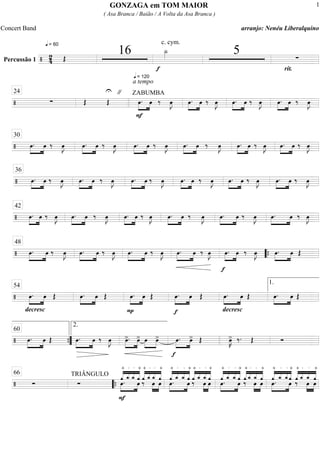 Percussão 1 =================================/ 24
q = 60
Œ
16
q = 120
f
c. cym.
Î_»»»» 5
rit.
∑
====================================/ ∑ Œ
U
Œ
" ZABUMBA
a tempo
F
œ.»»»»
»»»»
œ ‰ œ»»»»
J »»»»
»»»»
œ. œ ‰ œ»»»»
J »»»»
»»»»
œ. œ ‰ œ»»»»
J œ.»»»»
»»»»
œ ‰ œ»»»»
J
24
====================================/ œ.»»»»
»»»»
œ ‰ œ»»»»
J œ.»»»»
»»»»
œ ‰ œ»»»»
J œ.»»»»
»»»»
œ ‰ œ»»»»
J œ.»»»»
»»»»
œ ‰ œ»»»»
J »»»»
»»»»
œ. œ ‰ œ»»»»
J œ.»»»»
»»»»
œ ‰ œ»»»»
J
30
====================================/ œ.»»»»
»»»»
œ ‰ œ»»»»
J œ.»»»»
»»»»
œ ‰ œ»»»»
J œ.»»»»
»»»»
œ ‰ œ»»»»
J œ.»»»»
»»»»
œ ‰ œ»»»»
J œ.»»»»
»»»»
œ ‰ œ»»»»
J œ.»»»»
»»»»
œ ‰ œ»»»»
J
36
====================================/ œ.»»»»
»»»»
œ ‰ œ»»»»
J œ.»»»»
»»»»
œ ‰ œ»»»»
J œ.»»»»
»»»»
œ ‰ œ»»»»
J œ.»»»»
»»»»
œ ‰ œ»»»»
J œ.»»»»
»»»»
œ ‰ œ»»»»
J »»»»
»»»»
œ. œ ‰ œ»»»»
J
42
====================================/ œ.»»»»
»»»»
œ ‰ œ»»»»
J œ.»»»»
»»»»
œ ‰ œ»»»»
J œ.»»»»
»»»»
œ ‰ œ»»»»
J œ.»»»»
»»»»
œ ‰ œ»»»»
J
f
œ.»»»»
»»»»
œ ‰ œ»»»»
J œ.»»»»
»»»»
œ Œ
48
““{
====================================/
decresc
.
œ.»»»»
»»»»
œ Œ œ.»»»»
»»»»
œ Œ
P
»»»»
»»»»
œ. œ Œ
f
œ.»»»»
»»»»
œ Œ
decresc
.
œ.»»»»
»»»»
œ Œ œ.»»»»
»»»»
œ Œ
54 1.
====================================/ œ.»»»»
»»»»
œ Œ œ.»»»»
»»»»
œ ‰ œ»»»»
J œ>.»»»»
»»»»
œ> œ»»»»
»»»»
œ>
f
»»»»
»»»»
œ. œ> Œ œ»»»»
K> ‰. Œ Ó””{
60
2.
====================================/ Ó
TRIÂNGULO
Ó
F
—
+
««««
««««
««««
««««
»»»»
»»»»
œ.
—_
o
—_
o
—
+
œ ««««
««««
««««
««««
—
+
‰
—_
o
»»»»
»»»»
œ
—_
o
œ
—
+
««««
««««
««««
««««
œ.»»»»
»»»»
—
+
—_
o
—_
o
—
+
œ
—
+
‰««««
««««
««««
««««—_
o
»»»»
»»»»
œ
—_
o
œ
—
+
««««
««««
««««
««««
œ.»»»»
»»»»
—
+
—_
o
—_
o
œ
—
+
‰
—
+
««««
««««
««««
««««—_
o
œ
—_
o
»»»»
»»»»
—
+
œ ««««
««««
««««
««««
—
+
»»»»
»»»»
œ.
—_
o
—_
o
œ
—
+
‰
—
+
««««
««««
««««
««««—_
o
œ
—_
o
»»»»
»»»»
—
+
œ
66
““{
GONZAGA em TOM MAIOR
( Asa Branca / Baião / A Volta da Asa Branca )
Concert Band arranjo: Nenéu Liberalquino
1
 