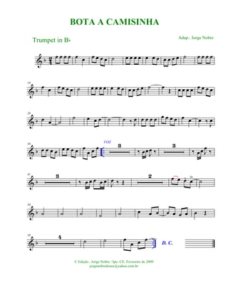 & b 42 œ œ œ œ œ œ œ œ œ œ ˙ œ œ œ œ œ œ œ œ œ œ œ ˙ œ œ œ œ
& b
10
œ œ œ œ œ œ ˙ œ œ œ œ œ œ œ œ œ œ œ ˙ œ Œ œ œ œ œ œ œ œ œ
& b
20
œ œ ˙
˙ œ œ œ ˙ œ ‰ J
œ œ œ œ œ œ œ œ œ œ œ œ ‰ J
œ
& b ..
30
œ œ œ œ œ œ œ œ œ
œ œ œ
VOZ
3
‰ œœJ
œ ‰
3
‰ œœ J
œ ‰
& b
41 3
‰ œ œ œ œ œ J
œ ‰ Œ
2 œ œ œ. œ> ˙
& b
50
˙ ˙ ˙ ˙ ˙ œ œ œ œ œ œ œ œ Œ
& b ..
58 4
˙ ˙ œ
œ œ œ
D. C.
BOTA A CAMISINHA
Trumpet in Bb
© Edição.: Jorge Nobre / Ipu -CE. Fevereiro de 2009
jorgenobredosax@yahoo.com.br
Adap.: Jorge Nobre
 