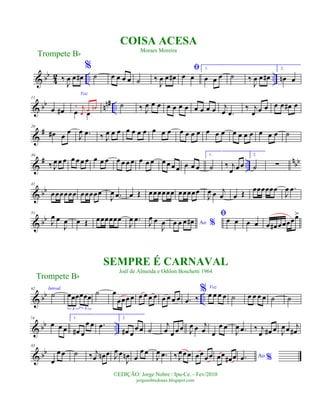 & bb
4
2 .. ..‰
J
œ œ œ#
%
˙ œ œ œ œ ˙ ‰
J
œ œ œ#
ﬁ
œ œ
1.
œ œ œ ˙ ‰
J
œ œ œ#
2.
œn œ
& bb nn# ..
11
œ œ#
Voz
œ œ
‰ j
œ
œ œn ˙ ‰ J
œ œ œ œ œ œ œ œ œ œ œ j
œ .œ
‰ j
œ œ œ œ œ œ# œ
&
#20
œ# œ
œ
J
œ .œ ‰ J
œ œ œ œ œ œ œ œ œ œ œ œ œ œ œ œ œ œ œ œ œ œ œ œ ˙
&
# ..
nbb
30
‰ J
œ œ œ œ œ œ œ œ œ œ œ œ œ œ œ œ œ œ œ œ œ œ œ œ
1.
˙ ‰ j
œ œœ
2.
˙ ∑
& bb
41
œœœœœœ œœœœœ
J
œ .œ œ Œ œœœœœœ œœœœœ
J
œ œ j
œ œ Œ
œœœœœœ
J
œ .œ
& bb
51
J
œ œ
J
œ œ Œ œœœœœœ
J
œ .œ J
œ œ
J
œ Ao %œ œ œ œ#
ﬁœ œ œ œ œ œ# œœœœœ>
& bb ..
62 Introd.
˙ œœœœœœ
3 3
˙ œ
œœœ œ œ œ œ œ œ œ œ œ .œ ‰
% Voz
œ œ œ œ ˙ œ œ œ œ ˙ ˙
& bb ..
74
œ œ œ
1.
œ# œ
œ œ .œ
2.
œ# œ
œ œ ˙
j
œ œ œ œ J
œ œ j
œ œ
œ œ
J
œ .œ ‰ j
œ œ# œ J
œœ j
œ#
& bb
85
œ
œ œ ˙ ‰ j
œ œn œ J
œ œ
J
œn œ
œ œ
J
œ .œ ‰ J
œœœ œœ
œœ œœ œ# œ Ao %.œ
Trompete Bb
©EDIÇÃO: Jorge Nobre / Ipu-Ce. - Fev/2010
jorgenobredosax.blogspot.com
COISA ACESA
Moraes Moreira
SEMPRE É CARNAVAL
Joél de Almeida e Odilon Boschetti 1964
Trompete Bb
 
