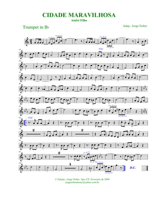 & 42 œ œ œ œ œ œ œ œ œ œ
3
3
˙ .œ ‰ œ œ œ œ œ œ œ œ œ œ
3
3
˙ .œ
‰ œ œ œ
&
10
œ œ œ œ œ œ ˙ œ œ œ œ œ œ œ œ
Fine
œ œ ‰ j
œ œ œ œ œ œ œ œ œ
&
20
˙ œ œ œ œ œ œ ˙ œ œ œ œ œ œ œ œ œ œ ˙ œ œ œ œ
&
30
œ œ œ ˙ œ ‰ j
œ œ œ œ œ œ œ œ œ ˙ œ œ œ œ œ œ ˙
& bbb
40
œ œ œ œb œ œ œ œb œ œ ˙ œ œ œ œ œ œ ˙
J
œ ‰ œ
& bbb
49
œ œ œ œ œ œ œ œ œ œ œn œ ˙ œ œ œn œ œ œ œn ˙ ˙ œ œ œ œ
& bb
b nnn
58
œ œ œ œ œ œ œ ˙ œ œ œ œn œ œ œ œ œ œ œn œ œ
3
3
œ
Œ
& ..
65 VOZ
‰. r
œ œ œ œ Œ ‰.
R
œ œ œ œ Œ ‰.
R
œ œ œ œ Œ œ. œ. œ. œ
>
œ Œ
&
73 2
œ œ œ œ œ Œ
2
Œ .œ œ œ œ œ œ .œ œ œ œ œ Œ
&
83
‰.
R
œ œ œ œ Œ ‰.
R
œ œ œ œ Œ ‰.
R
œ œ œ œ Œ ‰ j
œ œ œb œ Œ
& bbb
91
‰ j
œb œ œ œ Œ
2
‰.
R
œ œ. œ. ‰œ œœ œœ
3
3
˙ .œ ‰ œ œ œn œ ˙
& bbb ..
101
˙ ˙ ˙ ˙
4
˙ ˙n œ œ œ œn œ œ
3
3
.œ
‰ D.C.
CIDADE MARAVILHOSA
André Filho
Trumpet in Bb
© Edição.: Jorge Nobre / Ipu -CE. Fevereiro de 2009
jorgenobredosax@yahoo.com.br
Adap.: Jorge Nobre
 