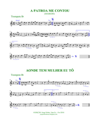 & 4
2 ..
Introd.
‰ j
œ œ œ
J
œ œ
J
œ œ œ œ œ
J
œ .œ
Voz
œ
œ œ
%
œ œ œ œ œ œ œ
J
œ .œ œ ‰ J
œ œ
‰ J
œ
& ..
11
œ œ œ œ ˙ œ Œ œb œ œ# œ œ œ# œn œ# œ œ œ
3
œ
Œ œ œ œ œ œ œ
1.
˙ œ
œ œ
&
22 2.
˙ œ ‰ J
œ œ œ œ
3
œ œ œ
J
œ .œ œ œ œ œ œ œ
œ œ œ œ œ œ œ œ .œ J
œ
&
33
œ œ œ
3
œ œ œ
‰ j
œ œ œ
J
œ œ J
œ œ œ œ œ
J
œ .œ Ao %œ
œ œ
& ..
43 Voz
Œ ‰ j
œ
%
œ œ œ œ œ œ œ ˙ Œ œ J
œ>
‰ ‰ J
œ œ œ œ
3
j
œ .œ
j
œ ‰ œ J
œ>
‰ ‰ J
œ œ œ œ
3
& ..
54
j
œ .œ œ œ j
œ .œ œ
œ ˙
1.
.œ j
œ
2.
œ Œ ˙
œ
œ ˙
˙ œ œ œ
3
&
66
œ œ œ
3
˙ ˙# ˙
œ
œ ˙
˙ œ œ œ
3
œ œ œ
3
˙ Ao %.œ j
œ
Trompete Bb
©EDIÇÃO: Jorge Nobre / Ipu-Ce. - Fev/2010
jorgenobredosax.blogspot.com
A PATROA ME CONTOU
(SEGREDO)
AONDE TEM MULHER EU TÔ
Trompete Bb
 