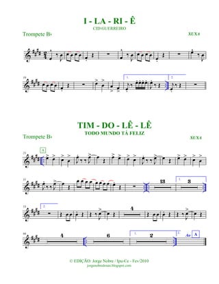 &
#### 42
œ
^
‰
J
œ œ œ œ œ œ.
Œ ∑ œ
^
‰
J
œ œ œ œ œ œ.
Œ ∑ œ^
‰
J
œ
&
#### ..
10
œ œ œ œ œ.
Œ ∑ œ>
œ
>
œ
> œ
>
1.
j
œ.
‰ œ. œ. œ. œ.
J
œ.
‰ Œ
2.
j
œ.
‰ Œ ∑
&
#### ..
21
œ> œ>
A
œ>
œ
>
J
œ.
‰ ‰ J
œ> œ Œ œ> œ> œ> œ>
J
œ.
‰ ‰ J
œ> œ Œ œ> œ> œ>
œ
>
&
#### .. .. ..
31
J
œ.
‰ ‰ J
œ> œ Œ
œ œ œ œ œ œ œ œ œ.
Œ ∑
13 1. 3
&
####
53 2.
∑ Œ œ œ œ. Œ Œ ‰ J
œ> œ Œ
4
Œ œ œ œ. Œ Œ ‰ J
œ> œ Œ
&
#### .. ..
66 4 6 1. 2 2.
Ao A
© EDIÇÃO: Jorge Nobre / Ipu-Ce - Fev/2010
jorgenobredosax.blogspot.com
I - LA - RI - Ê
CID GUERREIRO
Trompete Bb
Trompete Bb
TIM - DO - LÊ - LÊ
TODO MUNDO TÁ FELIZ
XUXA
XUXA
 