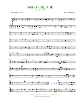 & 4
2 ˙ œb œ œ ˙ œb œ œ .œ œœ œ ‰
J
œb œ œb œ ≈œ œ œ ‰ j
œ ‰ j
œ
& ..
9 %
œ œ œ œ œ œ ‰ j
œ œ œ œ œ œ œ Œ ∑ ˙ œ œ œ
J
œ .œ
&
17
∑
œ œ œ œ œ œ œ œ Œ ˙ œ œ œ
J
œ .œ
&
25
∑
œ œ œ œ ˙ ∑ œ œ œ œ ˙
&
33
∑ œ œ œ œ œ
œ ‰ J
œ œ œ œ œ œ œ ˙
&
41 VOZ 2
‰
J
œœ
.
J
œœ.
‰ ∑ ‰ J
œ œ œ œ# œ œ œ ˙ œ œ œ
&
49
J
œ œ
J
œ œ œ œ œ œ œ œ œ œ œ œ œ.
œ. œ. œ.
˙
&
56 ﬁ
œ œ œ
J
œ .œ ‰
J
œ œ œ .œ
‰ ∑ œ œ œ œ ˙
~~
&
63
.œ ‰ ∑ œ œ œ œ ˙ ˙ ˙b œ œ œ œ
~~~~~~
& ..
70
˙
2
˙ D.S. Ao ﬁJ
œ
‰ ‰ j
œ
ﬁ
J
œ .œ ‰ J
œ œ œ
& .. ..
78
œ œ
Diminuindo . . . . . . .
œ œ œ œ œ œ.
œ. œ. œ.
˙ œ œ œ
J
œ .œ ‰
J
œ œ œ
MULATA, IÊ, IÊ, IÊ
Arr.: Jorge NobreTrumpet in Bb
© Edição: Jorge Nobre / Ipu - CE Fevereiro de 2009
jorgenobredosax@yahoo.com.br
João Roberto Kelly
Fim
 