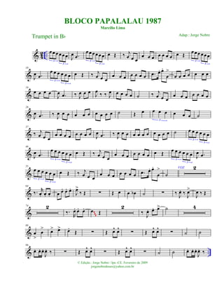 & 4
2 ..
œœ œ œœ œ
3
3
J
œ .œ
œ œ œœœ œ
3
3
œ Œ ‰ j
œ œ œ
œ œ œ œ œ œ œ œ Œ
œœœ œœœ
3
3
&
10
J
œ .œ
œ œ œ œ œ œ
3
3
œ Œ ‰ j
œ œ œ
œ œ œ œ œ œ œ .œ œ. œ.
œ
>
œ œ œ œ œ œ œ
&
19
œ œ œ œ
J
œ .œ ‰ J
œ œ œ
J
œ
‰ ‰ J
œ œ œ œ œ ˙ ‰ j
œ œ œ
œ œ œ œ œ œ œ
&
28
J
œ .œ ‰ J
œ œ œ œ œ œ œ œ œ œ ˙ Œ œ œ œ œ
3
œ œ œ ˙
&
37
‰ j
œ œ œ
œ œ œ œ œ œ œ œ
J
œ .œ ‰ J
œ œ œ œ œ œ œ œ œ œ œ ˙ œ œ œ œ œ œ
3
3
&
46
J
œ .œ
œ œ œ œ œ œ
3
3
œ Œ ‰ j
œ œ œ
œ œ œ œ œ œ œ œ Œ
œ œ œ œ œ œ
3
3
J
œ .œ
&
55
œ œ œ œ œ œ
3
3
œ Œ ‰ j
œ œ œ
œ œ œ œ œ œ œ .œ œ. œ.
œ
> VOZ
˙
2
&
64
‰. r
œ. œ. œ. œ œ. œ. œ.
J
œ>
‰ Œ ∑ Œ œ œ œb ˙ ∑ ‰ J
œ. ‰ J
œ>
J
œ ‰ Œ
&
74 2
‰.
R
œ. œ. œ. œ Œ
2
‰ J
œ. œ. œ> ˙ 4
~~~
&
86
œ
>
œ
> œ> œ> œ.
Œ ∑ Œ œ^ œ^
∑ Œ œ^ œ^
∑ ˙ ˙
& ..
96
œ. œ. œ.
J
œ. ‰ ∑ Œ œ^ œ^
∑ Œ œ^ œ^
∑ ˙ ˙ œ. œ. œ.
J
œ. ‰
BLOCO PAPALALAU 1987
Marcílio Lima
Trumpet in Bb
© Edição.: Jorge Nobre / Ipu -CE. Fevereiro de 2009
jorgenobredosax@yahoo.com.br
Adap.: Jorge Nobre
 