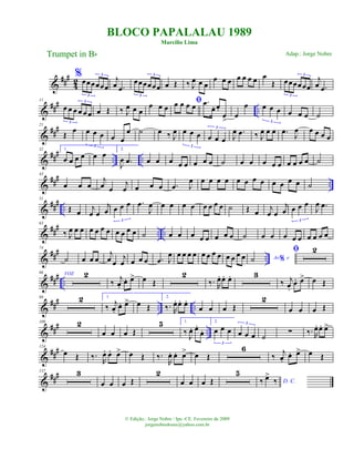 &
###
4
2
%œœœœœœ
3
3
j
œ .œ
œœœœœœ
3
3
œ Œ ‰ J
œ œ œ
œ œ œ œ œ œ œ œ
Œ œœœœœœ
3
3
j
œ .œ
&
###
..
11
œ œ œ œ œ œ
3
3
œ Œ ‰ J
œ œ œ
œ œ œ
ﬁœ œ œ œ .œ
œ. œ.
œ
>
œ
œ œ œ œ
3
œ œ œ ˙
&
###21
Œ
œ œ œ œ
3
œ œ
œ ˙ œ ‰ J
œ œ œ œ
3
œ œ œ
3
J
œ .œ ‰ J
œ œ œ .œ J
œ œ œ œ œ
&
##
# .. ..
32 1.
œ œ œ œ œ œ 2.
J
œ .œ œ œ œ œ œ œ œ œ ˙ œ œ œ œ œ œ œ œ œ ˙
&
### ..
43
œ œ œ
j
œ œ
j
œ œ œ œ .œ J
œ œ œ œ œ œ œ œ œ œ œ œ œ ˙
&
### ..
51
Œ œ j
œ œ
j
œ œ œ œ
3
.œ
J
œ œ œ œ œ œ œ œ œ ˙ Œ œ j
œ œ
j
œ œ œ œ
3
J
œ .œ
&
### .. ..
63
‰ J
œ œ œ œ œ œ œ œ œ œ œ ˙ œ œ œ œ œ œ œ œ ˙ œ œ œ œ œ œ œ œ œ
&
### ..
74
˙ œ œ œ
j
œ œ
j
œ œ œ œ .œ J
œ œ œ œ œ œ œ œ œ œ œ œ œ Ao e%˙
ﬁ 2
&
##
#
..
86 VOZ 2
‰
j
œ.
œ. œ> œ Œ
2
‰. R
œ. œ. œ. 3
‰ j
œ.
œ. œ> œ Œ
&
##
#
.. ..
98 2 1.
‰ j
œ.
œ. œ> œ Œ
2.
‰. R
œ. œ. œ.
œ œ œ Œ
2
œ œ œ Œ
&
###
..
109 2
œ œ œ Œ
5 1.
‰ J
œ. œ.
œ.
2.
œ œ œ
3
œ œ œ
3
˙
∑ ‰. R
œ. œ. œ>
&
##
#124
œ Œ ‰.
R
œ. œ. œ> œ Œ ‰.
R
œ. œ. œ> œ Œ
6
‰
j
œ.
œ. œ> œ Œ
&
##
#137 3
œ œ œ Œ
2
œ œ œ Œ
5
D. C.‰ œ>
‰
BLOCO PAPALALAU 1989
Marcílio Lima
Trumpet in Bb
© Edição.: Jorge Nobre / Ipu -CE. Fevereiro de 2009
jorgenobredosax@yahoo.com.br
Adap.: Jorge Nobre
 