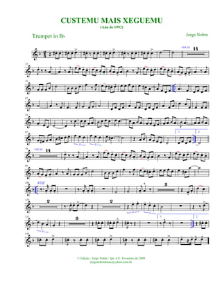 & b 4
2 Œ œ# . œ. œ# . œ. œ>
J
œ# . ‰ œ. œ. œ# . œ. œ>
J
œ# . ‰ œ. œ. œ# . œ. œ> ˙ ˙
VOCAL 14
& b
23
J
œ.
‰ ‰ j
œ œ ‰ j
œ
œ œ œ. œ. œ œ œ. œ. œ œ œ.
œ œ ‰ j
œ
œ œ œ. œ. œ œ œ. œ. œ œ œ. œ.
œ ‰ j
œ
& b ..
33
œ œ œ œ ˙ œ œ œ œ œ ‰ J
œ œ œ œ# . œ. œ œ œ œ œ œ# œ
j
œ œ œ œ .œ j
œ œ œ œ œ
& b
43
˙ œ ‰ j
œ .œ
j
œ œ œ œ ˙
œ œ œ œ œ œ œ œ œ œ œ œ œ œ œ œ
œ œ œ œ
& b
54
œ œ œ ˙ œ
‰ J
œ œ œ œ œ œ œ œ œ J
œ .œ œ œ œ œ œ œ œ œ œ œ œ œ
J
œ .œ œ œ œ œ
& b ..
65
œ œ# œ œ œ œ# œ œ œ œ œ
3
œ œ œ
3
J
œ .œ# ˙ Œ œ œ œ œ œ œ ˙
1.
œ œ œ œ
2.
˙
& b
76 VOCAL 14
J
œ.
‰ ‰ j
œ œ ‰ j
œ
œ œ œ. œ. œ œ œ. œ. œ œ œ.
œ œ ‰ j
œ
œ œ œ. œ. œ œ œ. œ.
& b
98
œ œ œ. œ.
œ ‰
j
œ œ œ œ œ ˙ œ œ œ œ œ
‰ J
œ œ œ œ# . œ. œ œ œ œ œ œ#
œ
VOZ
˙
& b ..
108
‰. r
œ. œ. œ. ∑ ‰. r
œ. œ. œ. ∑ ˙ ˙
j
œ. œ
^
‰
3
Œ œ.
œ.
œ œ
& b
120 2
‰.
R
œ. œ. œ> œ Œ
2
Œ œ. œ.
3
œ. œ. œ.
3
˙ ∑ Œ ‰ J
œ>
& b ..
131
œ œ œ
3
œ Œ
3
Œ œ# . œ. œ# . œ. œ>
J
œ# . ‰ Œ ∑
1.
‰ œ^
‰ ∑
2.
Œ œ# . œ.
& b
143
œ# . œ. œ>
J
œ# . ‰ œ. œ. œ# . œ. œ>
J
œ# . ‰ œ. œ. œ# . œ. œ> œ.
≈ œ. œ^ œ^
CUSTEMU MAIS XEGUEMU
(Ano de 1992)
Trumpet in Bb
© Edição.: Jorge Nobre / Ipu -CE. Fevereiro de 2009
jorgenobredosax@yahoo.com.br
Jorge Nobre
 
