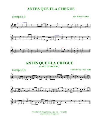 & 42
œ œ œ
3
œ œ œ
J
œ œ j
œ œ
œ œ
J
œ œ j
œ#
&
6
œ
œ œ œ
œ œ œb œ œ œ# œ œ œ œ
3
œ œ œ
J
œ œ j
œ
&
12
œ
œ œ
J
œ œ j
œ# œ œ œ
j
œ ‰ œ œ ‰ J
œ> œ>
œ
>
˙
>
&
19
‰ j
œ œ œ œ œ œ œ œ œ œ œ œ œ œ œ œ œ œ œ œ œ œ œ
œ œ œ œ œ œ# œ
&
25
œ œ œ œ œ œ œb œ œ œ œ œ œ œ œ œ œ œ œ œ œ œ œ œ œ œ œ œ
&
31
œ œ œ œ
œ œ œ œ œ œ# œ œ œ# œ œ œ
œ œ œ œ œ
Trompete Bb
©EDIÇÃO: Jorge Nobre / Ipu-Ce. - Fev/2010
jorgenobredosax.blogspot.com
ANTES QUE ELA CHEGUE
Fco. Melo e Sr. Dião
ANTES QUE ELA CHEGUE
(ANEL DE BAMBA)
Florival Vale e Fco. MeloTrompete Bb
 