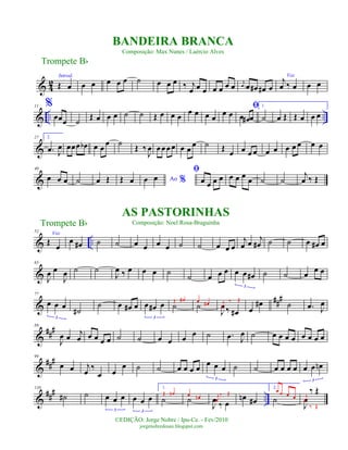 & 4
2
Introd.
Œ œ œ œ œ œ œ ˙ œ œ œ ‰ j
œ œ œ œ œ œ œ j
œ œ œ# œ# œ
Voz
j
œ ‰ œ œ œ
& .. ..
11 %
œœœ ˙ Œ œ œ œ ˙ ˙ Œ œ œ œ œ œ œ œ œ œ
ﬁ
œ œ# œ
1.
˙ œ Œ Œ œ œ œ
&
27 2.
.œ J
œ œœœ œb œ œ œ ˙ Œ ‰
J
œ œœœœ œ œ
œ ˙ Œ œ œ œ œ œ œ œ œ œ œ œ
&
40
œ œ œ ˙ œ Œ Œ œ Ao %œ œ
ﬁ
œ œ œ œ œ œ œ
œ ˙ ˙
j
œ ‰ Œ
& ..
52
Voz
Œ
œ
œ œ# ˙ ˙ œ œ œ œ ˙ ˙ œ œ œ
j
œ œ j
œ# ˙ ˙ œ œ# œ
&
65
J
œ œ
J
œ ˙ ˙
J
œ ‰ œ œ œ ˙
˙ œ œ œ œ œ œ#
3
˙ ˙ œ œ œ
&
###77
œ œ œ
3
˙#
˙ œ œ# œ œ œ# œ
3
˙Œ œ#
˙œ œ#
J
œ ‰ œ#
j
œ
‰ Œ
œ
œ# ˙ .œ J
œ
&
###88
J
œ œ
j
œ œ œ œ œ ˙ ˙ œ œ œ
œ ˙ .œ J
œ ˙ œ œ œ œ œ œ œ œ
&
###99
œ œ j
œ
‰
œ œ
œ ˙ ˙ œ œ œ œ œ œ œ
3
˙ ˙ œ œ œ œ œ œ œn
3
&
##
#
..
110
˙# ˙ œ œ œ
3
œ œ œ
3
1.
˙
Œ œn
˙
œ œn
J
œ ‰ œ
j
œ
‰ Œ
œn œ#
2.
˙
œ œ œ œ
J
œ
‰ Œj
œ
‰ Œ
Trompete Bb
©EDIÇÃO: Jorge Nobre / Ipu-Ce. - Fev/2010
jorgenobredosax.blogspot.com
BANDEIRA BRANCA
Composição: Max Nunes / Laércio Alves
AS PASTORINHAS
Composição: Noel Rosa-BraguinhaTrompete Bb
 
