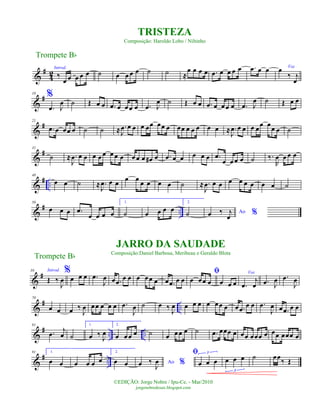 &
#
42
Introd.
‰
œ œ œ œ œ ˙ œ œ œ œ ˙ ˙ ≈
œ œ œ œ .œ œ œ œ œ .œ œ œ
%
Voz
œ
‰ j
œ
&
#10
.œ J
œ ˙ Œ œ œ .œ œ œœ œ .œ J
œ ˙ Œ œ œ .œ œ œœ œ .œ J
œ ˙ Œ œ œ
&
#21
.œ œ œœ œ ˙ ˙ ≈ .
J
œ œ œ œ œœ œœ œ œœ œ œ œ œ œ ≈ .
J
œ œ œ œ œ
œ œ
œ œ ˙
&
#31
˙ ≈ .
J
œ œ œ œ œ œ œ œ œ œ œ œ œ# œ .œ œ œ œ œ œ .œ
œ œ œ œ ˙ ‰.
R
œ œ œ œ
&
# ..
40
œ œ ˙ ≈ .
J
œ œ œ
œ œ
œ œ œ œ ˙ ≈ .
J
œ œ œ œ œ œ œ œ œ ˙
&
# ..
50
œ œ œ .œ
œ œ œ œ
1.
˙ œ œ œ œ
2.
˙ Ao %œ ‰ j
œ
&
#59 Introd.
Œ ‰
J
œ
%
œ œ œ .œ
J
œ œ .œ œ œ œ œœ œ œ .œ œ œ
ﬁ
œ œœ œ œ œ œ
Voz
.œ
j
œ .œ J
œ .œ
J
œ
&
# ..
70
œ œ œ ‰
J
œ œœ œ œ œ .œ
J
œ ˙ œ ‰ J
œ œ œ œ œ œœ œ œ .œ œ œ .œ
J
œ œ .œ œ œ
&
# .. ..
81
.œ
j
œ ˙
1.
œ ‰
J
œ
2.
œ œœ œ ˙ œ œœ œ ˙ .œ œœœ œ œœ œœœ œ œœ œœœ œ
&
# ..
91 1.
œ œ œ œ œ œ
2.
œ œ Ao %œ ‰
J
œ
ﬁ
œ œ œ
3
œ œ œ
3
˙ œœ
‰ Œ
Trompete Bb
©EDIÇÃO: Jorge Nobre / Ipu-Ce. - Mar/2010
jorgenobredosax.blogspot.com
TRISTEZA
Composição: Haroldo Lobo / Niltinho
JARRO DA SAUDADE
Composição:Daniel Barbosa, Meribeau e Geraldo Blota
Trompete Bb
 