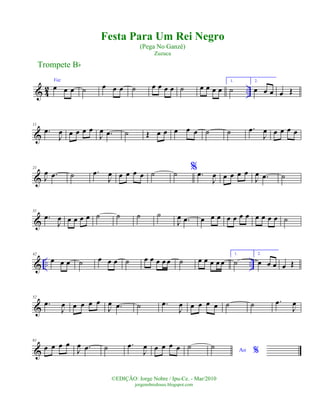 & 4
2 ..
Voz
œ œ œ ˙ œ œ œ ˙ œ œ œ œ ˙ œ œ œ œ
1.
˙
2.
œ œ œ œ Œ
&
11
.œ
J
œ œ œ œ œ
J
œ .œ ˙ Œ œ œ œ œ œ ˙ ˙ .œ
J
œ œ œ œ œ
&
21
J
œ .œ ˙ .œ
J
œ œ œ œ œ ˙ ˙ % .œ
J
œ œ œ œ œ
J
œ .œ ˙
&
31
.œ
J
œ œ œ œ œ ˙ ˙ ˙ ˙
J
œ .œ œ œ œ œ œ œ œ œ œ œ œ ˙
& .. ..
42
œ œ œ ˙ œ œ œ ˙ œ œ œ œ œ ˙ œ œ œ œ œ
1.
˙
2.
œ œ œ œ Œ
&
52
.œ
J
œ œ œ œ œ
J
œ .œ ˙ .œ
J
œ œ œ œ œ ˙ ˙ .œ
J
œ
&
61
œ œ œ œ
J
œ .œ ˙ .œ
J
œ œ œ œ œ ˙ Ao %
˙
Trompete Bb
©EDIÇÃO: Jorge Nobre / Ipu-Ce. - Mar/2010
jorgenobredosax.blogspot.com
Festa Para Um Rei Negro
(Pega No Ganzê)
Zuzuca
 