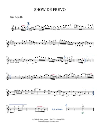 & 42 ..Œ œœœœ
%
œ œ œ œ œ œ# œ œ œ œ œ .œ œœœ œ œ œ# œ œ œ œ# œ œb œ
œ œ œ
&
8 œ œ œ œ œ
œ œ œ œ œ œ# œ œ
œ œ œ œ œ œ œ œ œ œ œ œ œœœ .œ œœœ œ œ œ œ œ
& ..
16
.œ œœœ œ œ œ œ œ œ
œ œ œ œ œ œ œ# œ œ œ œ œ œ œ#
1.
œ œ> œ> œ>
Œ œœœœ
2.
œ Œ
& ..
23
∑ j
œ œ# J
œ œ œ œ œ j
œ œ J
œ œ œœœœ j
œ œ# J
œ œœ œb œ
J
œ œ J
œ œ œ œœœ
& ..
32
.œ œ œ œ œ œ œ œ œ> .œ
J
œ œ œ œ œ œ œ œ œ œ œ œ œ
1.
œ Œ
&
39 2.
œ œ> œ> œ>
D.S. al CodaŒ œ œ œ œ

œ Œ
˙˙˙
U

©Cópia de Jorge Nobre - Ipu/CE. - Fev de 2011
jorgenobredosax.blogspot.com
SHOW DE FREVO
Sax Alto Bb
 