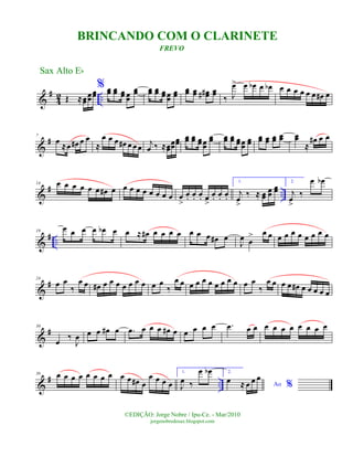 &
#
4
2 ..Œ ≈œœ
œœ
œœ
% œœ œœ œœ œœ
œœ œœ œœ œœ œœ
œœ
œœ œœ œœ## œœ
‰ J
œ> œ œb œ œb œ œ œ œ œ œ œ# œ
&
#7
œ
≈œ œ# œ œ
≈
œ œ œ œ# œ œœ j
œ ‰ ≈œœ
œœ
œœ
œœ œœ œœœœ
œœ œœ œœ œœœœ
œœ
œœ œœ œœ œœ œœ
≈
œ# œ œ
&
# ..
14 œ œ œ œ œ œ œ# œ œ œ œ œ œ œ œ œ œ
>
œ. œ. œ. œ
>
œ. œ. œ.
1.
j
œ
>
‰ ≈ œœ
œœ
œœ
2.
j
œ
>
‰
œ œb
&
# ..
19
œ œ œ œ œb œ œ ≈ œ# œ œ œ œ œ œ œ œ# œ
J
œ œ
> œ œ œ œ œ œ œ œ œ œ
&
#24
œ œ
‰
œ œ œ# œ œ œ œ œ œ œ œ œ
‰
œ œ œ œ œ œ œ œ œ œ œ œ
‰
œ œ œ œ œ# œ œ œ œ œ
&
#30
œ
‰
J
œ œ œ œ# œ .œ œ œ œ œ# œ œ œ œ œ .œ œ œ œ œ œ œ œ œ œ œ
&
# ..
36 œ œ œ œ œ œ œ œ œ œ œ# œ
œ œ œ œ
1.
J
œ ‰
œ œb 2.
Ao %
œ ≈ œ œ œ
Sax Alto Eb
©EDIÇÃO: Jorge Nobre / Ipu-Ce. - Mar/2010
jorgenobredosax.blogspot.com
BRINCANDO COM O CLARINETE
FREVO
 