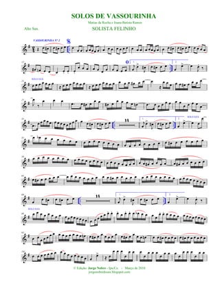 &
#
42 ..
VASSOURINHA N° 2
Œ œ œ# œ œ# œ œ
%
œ œ œ œ œœœ œ œ œ œ œ œ œ œ œ œ œ œ œœœ œ œ œ œ# œ œ# œ œ œ œ œ œ
&
# ..
12
œ# œn œ œ œ œ. œ. œ.
œ œ œ œ œ œ œ
ﬁ
œ œ œ œ
1.
j
œ œ>
J
œ# œ œ# œ œ
2.
œ
œ>
SOLO SAX
œ
J
œ.
‰
&
#21
œ œ œ œ œ œ œ
≈ œ œ œ œ œ œ œ
≈ œ œ œ œ œ œ œ œ œ œ œ# œ œ œ
≈
œ œ œ œ œ œ# œ œ œ œ
&
#27
J
œ
‰
œ œ œ
.œ œ œ# œ œ œ œ# œ œ œ œ œ œn .œ œ œ œ œ œ œ œ
œ œ œ œ œ
&
# .. ..
33
.œ œ œ œ œ œ œ œ œ œ œ œ œ œ œ œ œ# œ œ# œ œ 14 1.
j
œ œ>
J
œ# œ œ# œ œ
2.
œ
œ>
SOLO SAX
œ œ
œ
&
#55 œ œb œ œ œ œ œ œ œ œ œ œ œ œ œ œ œ œ œ œ œ œ œ œ œ œ# œ œ œ œ œ œ
&
#59
œ œ œ œ œ œ œ œ œ œ œ œ œ œ œ œ œ œ œ œ œ œ œ œ œ œ œ# œ œ œ œ œ œ# œ œ œ œ œ œ
&
#64
œ œ# œ œ œ œ œ œ œ œ œ œ œ œ œ œ œ œ# œ œ œ œ œ œ œ œ œ œ œ œ œ œ œ œ œ œ œ œ œ
&
# .. ..
69
œ œ œ# œ œ# œ œ 14 1.
j
œ œ>
J
œ# œ œ# œ œ
2.
œ
œ>
SOLO SAX
œ
J
œ.
‰
&
#89 œ œ œ œ œ œ œ œ œ œ œ œ œ œ œ œ œ œ œ œ œ œ. œ. œ.
œ œ. œ. œ œb œ œ œ œ
œ. œ. œ œ œ œ œ œ œ œ œ œ œ œ
&
#95
œ œ œ œ œ œ œ œ œ œ œ œ œ œ œn œ œ# œ œ œ œ œ œ œ œ# œ œ œ œ œn œ œ œ# œ œ œ œ œ œ# œ œ œ œ œ œ
&
#101
œ œ œ œ œ œ œ œ œ œ œ œ œ œ œ œ
œ>
≈ œ
œ œ œ
œ
œ œ œ
œ
œ œ œ
œ œ œ œ œ
œ œ œ
œ
œ œ
© Edição: Jorge Nobre - Ipu/Ce. - Março de 2010
jorgenobredosax.blogspot.com
SOLOS DE VASSOURINHA
Matias da Rocha e Joana Batista Ramos
Alto Sax. SOLISTA FELINHO
 