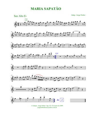& 42 Œ ‰ J
œ œ œ œ œ
A
œ œ œ œ œ
œ .œ
J
œ œ œ œ œ
J
œ œ J
œ œ œ œ œ œ
‰ J
œ
&
10 œ œ œ œ œ œ œ œ œ œ .œ
J
œ œ œ œ œ
J
œ œ J
œ œ œ œ œ ˙ œ
‰ J
œ
&
19
œ œ œ œ œ œ œ
J
œ .œ œ
‰ J
œ œ œ œ œ œ ˙ œ ‰ J
œ œ œ œ œ
& ..
28
œ œ œ
J
œ .œ
J
œ œ
J
œ œ œ# œ œ
J
œ. œ>
‰
VOZ
∑ ‰ œ.
‰ ‰
œ.
‰ ‰
œ.
‰
&
38
∑ J
œ. œ>
J
œ. œ. œ. œ. œ.
œ.
Œ ∑ ‰ œ.
‰ ‰ œ.
‰ ‰
œ.
‰ ∑
&
47
J
œ. œ>
J
œ. œ. œ. œ. œ. œ. œ œ œ œ œ œ
J
œ Œ J
œ œ œ œ œ œ œ œ
J
œ .œ œ Œ
&
55 2
‰ J
œ. œ. œ> œ
‰ J
œ œ œ œ œ œ œ œ
J
œ .œ œ Œ
& ..
63
œ œ# œ œ
Ao AJ
œ. œ>
J
œ
MARIA SAPATÃO
Sax Alto Eb
© Edição.: Jorge Nobre / Ipu -CE. Fevereiro de 2009
jorgenobredosax@yahoo.com.br
Adap.: Jorge Nobre
 