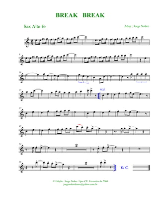 & 42 .œ œ .œ œ .œ œ .œ œ .œ œ œ œ ˙
.œ œ .œ œ .œ œ .œ œ œ œ œ œ ˙
&
9
.œ œ .œ œ .œ œ .œ œ .œ œ œ œ ˙
.œ œ .œ œ .œ œ .œ œ œ œ œ œ ˙
Œ œ
&
18
˙ œ œ œ
J
œ .œ ˙ œ œ œ
3
œ œ œ ˙ œ ‰ J
œ œ œ œ
3
& ..
27 œ œ œ ˙ œ œ œ œ œ œ œ
J
œ. œ>
‰
VOZ
œ œ œ œ œ œ œ .œ ‰
&
37
œ œ œ œ œ œ œ œ ˙ œ œ œ œ œ œ œ .œ ‰
&
45
œ œ œ œ œ œ œ œ œ œ œ. œ> œ
Œ ‰. R
œ œ. œ> œ
Œ
&
52
‰. R
œ œ. œ> œ Œ
2
‰ J
œ. œ. œ> œ Œ ∑
& ..
59
Œ ‰ J
œ. œ œ. œ. œ> œ
Œ
2
J
œ. œ>
‰ D. C.
BREAK BREAK
Sax Alto Eb
© Edição.: Jorge Nobre / Ipu -CE. Fevereiro de 2009
jorgenobredosax@yahoo.com.br
Adap.: Jorge Nobre
 